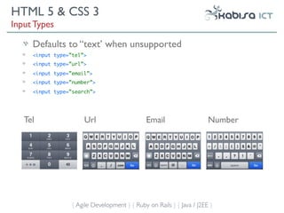 HTML 5 & CSS 3
Input Types

     Defaults to “text’ when unsupported
     <input type=”tel”>
     <input type=”url”>
     <input type=”email”>
     <input type=”number”>
     <input type=”search”>




   Tel                Url                      Email                   Number




                  { Agile Development } { Ruby on Rails } { Java / J2EE }
 