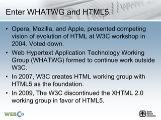 Enter WHATWG and HTML5
• Opera, Mozilla, and Apple, presented competing
vision of evolution of HTML at W3C workshop in
200...