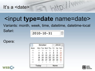It’s a <date>
<input type=date name=date>
Variants: month, week, time, datetime, datetime-local
Safari:
Opera:
 