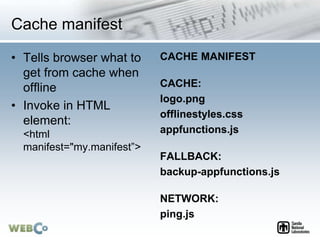 Cache manifest
• Tells browser what to
get from cache when
offline
• Invoke in HTML
element:
<html
manifest="my.manifest”>...
