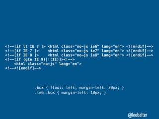 <!--[if lt IE 7 ]> <html class="no-js ie6" lang="en"> <![endif]-->
<!--[if IE 7 ]>    <html class="no-js ie7" lang="en"> <![endif]-->
<!--[if IE 8 ]>    <html class="no-js ie8" lang="en"> <![endif]-->
<!--[if (gte IE 9)|!(IE)]><!-->
    <html class="no-js" lang="en">
<!--<![endif]-->




             .box { float: left; margin-left: 20px; }
             .ie6 .box { margin-left: 10px; }




                                                        @leobalter
 
