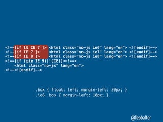 <!--[if lt IE 7 ]> <html class="no-js ie6" lang="en"> <![endif]-->
<!--[if IE 7 ]>    <html class="no-js ie7" lang="en"> <![endif]-->
<!--[if IE 8 ]>    <html class="no-js ie8" lang="en"> <![endif]-->
<!--[if (gte IE 9)|!(IE)]><!-->
    <html class="no-js" lang="en">
<!--<![endif]-->




             .box { float: left; margin-left: 20px; }
             .ie6 .box { margin-left: 10px; }




                                                        @leobalter
 