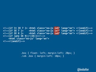 <!--[if lt IE 7 ]> <html class="no-js ie6" lang="en"> <![endif]-->
<!--[if IE 7 ]>    <html class="no-js ie7" lang="en"> <![endif]-->
<!--[if IE 8 ]>    <html class="no-js ie8" lang="en"> <![endif]-->
<!--[if (gte IE 9)|!(IE)]><!-->
    <html class="no-js" lang="en">
<!--<![endif]-->




             .box { float: left; margin-left: 20px; }
             .ie6 .box { margin-left: 10px; }




                                                        @leobalter
 
