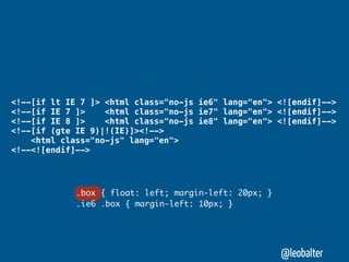 <!--[if lt IE 7 ]> <html class="no-js ie6" lang="en"> <![endif]-->
<!--[if IE 7 ]>    <html class="no-js ie7" lang="en"> <![endif]-->
<!--[if IE 8 ]>    <html class="no-js ie8" lang="en"> <![endif]-->
<!--[if (gte IE 9)|!(IE)]><!-->
    <html class="no-js" lang="en">
<!--<![endif]-->




             .box { float: left; margin-left: 20px; }
             .ie6 .box { margin-left: 10px; }




                                                        @leobalter
 
