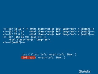 <!--[if lt IE 7 ]> <html class="no-js ie6" lang="en"> <![endif]-->
<!--[if IE 7 ]>    <html class="no-js ie7" lang="en"> <![endif]-->
<!--[if IE 8 ]>    <html class="no-js ie8" lang="en"> <![endif]-->
<!--[if (gte IE 9)|!(IE)]><!-->
    <html class="no-js" lang="en">
<!--<![endif]-->




             .box { float: left; margin-left: 20px; }
             .ie6 .box { margin-left: 10px; }




                                                        @leobalter
 