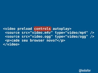 <video preload controls autoplay>
 <source src="video.m4v" type="video/mp4" />
 <source src="video.ogg" type="video/ogg" />
 <p>cade seu browser novo?</p>
</video>




                                    @leobalter
 