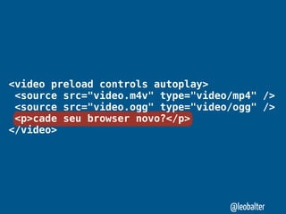 <video preload controls autoplay>
 <source src="video.m4v" type="video/mp4" />
 <source src="video.ogg" type="video/ogg" />
 <p>cade seu browser novo?</p>
</video>




                                    @leobalter
 