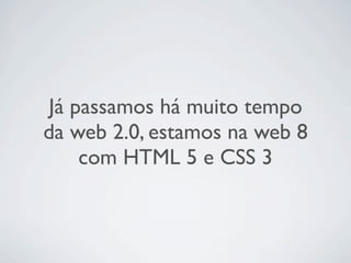 Já passamos há muito tempo
da web 2.0, estamos na web 8
     com HTML 5 e CSS 3
 