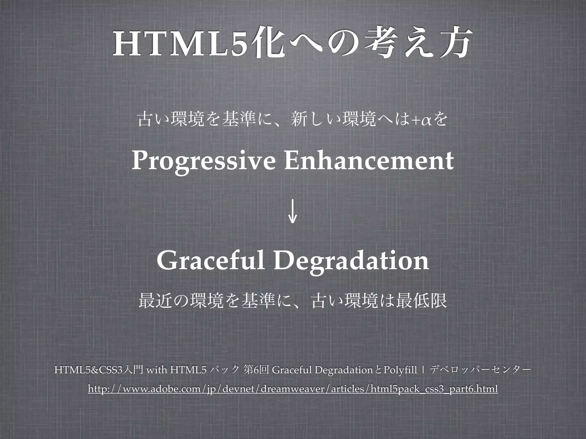 HTML5
                                                                    +!

             Progressive Enhancement
                                         ↓
                Graceful Degradation


HTML5&CSS3    with HTML5           6   Graceful Degradation   Polyfill |
    http://www.adobe.com/jp/devnet/dreamweaver/articles/html5pack_css3_part6.html
 