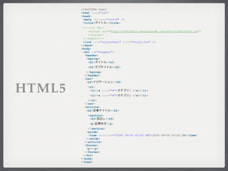 <!DOCTYPE html>
        <html lang="ja">
        <head>
         <meta charset="utf-8" />
         <title>       </title>
         <!--[if IE]>
            <script src="http://html5shiv.googlecode.com/svn/trunk/html5.js">
            </script>
         <![endif]-->
         <link rel="stylesheet" href="style.css" />
        </head>
        <body>
         <div id="wrapper">
          <header>
           <hgroup>
            <h1>       </h1>
            <h2>          </h2>
           </hgroup>
          </header>
          <nav>
           <h2>           </h2>


HTML5       <ul>
             <li><a href="#">
             <li><a href="#">
                                    1 </a></li>
                                    2 </a></li>
            </ul>
          </nav>
          <article>
           <h2>          </h2>
            <section>
             <h3>     </h3>
             <p>       </p>
            </section>
           <aside>
            <time datetime="2009 09-09 00:00 AM">2009 09-09 00:00 AM</time>
           </aside>
          </article>
          <footer>
           <p></p>
          </footer>
         </div>
        </body>
        </html>
 