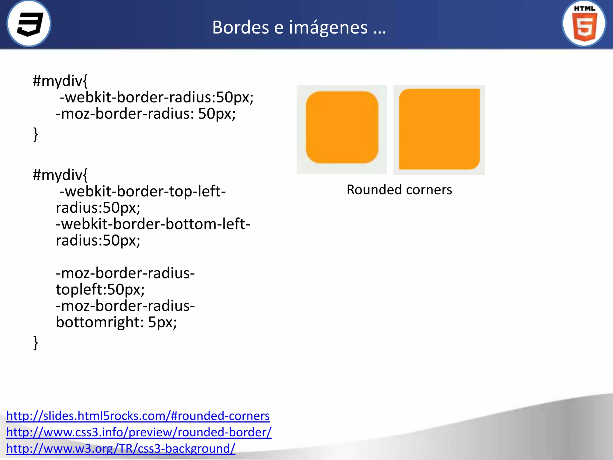 Bordes e imágenes …

    #mydiv{
       -webkit-border-radius:50px;
      -moz-border-radius: 50px;
    }

    #mydiv{
       -webkit-border-top-left-                 Rounded corners
      radius:50px;
      -webkit-border-bottom-left-
      radius:50px;
        -moz-border-radius-
        topleft:50px;
        -moz-border-radius-
        bottomright: 5px;
    }



http://slides.html5rocks.com/#rounded-corners
http://www.css3.info/preview/rounded-border/
http://www.w3.org/TR/css3-background/
 