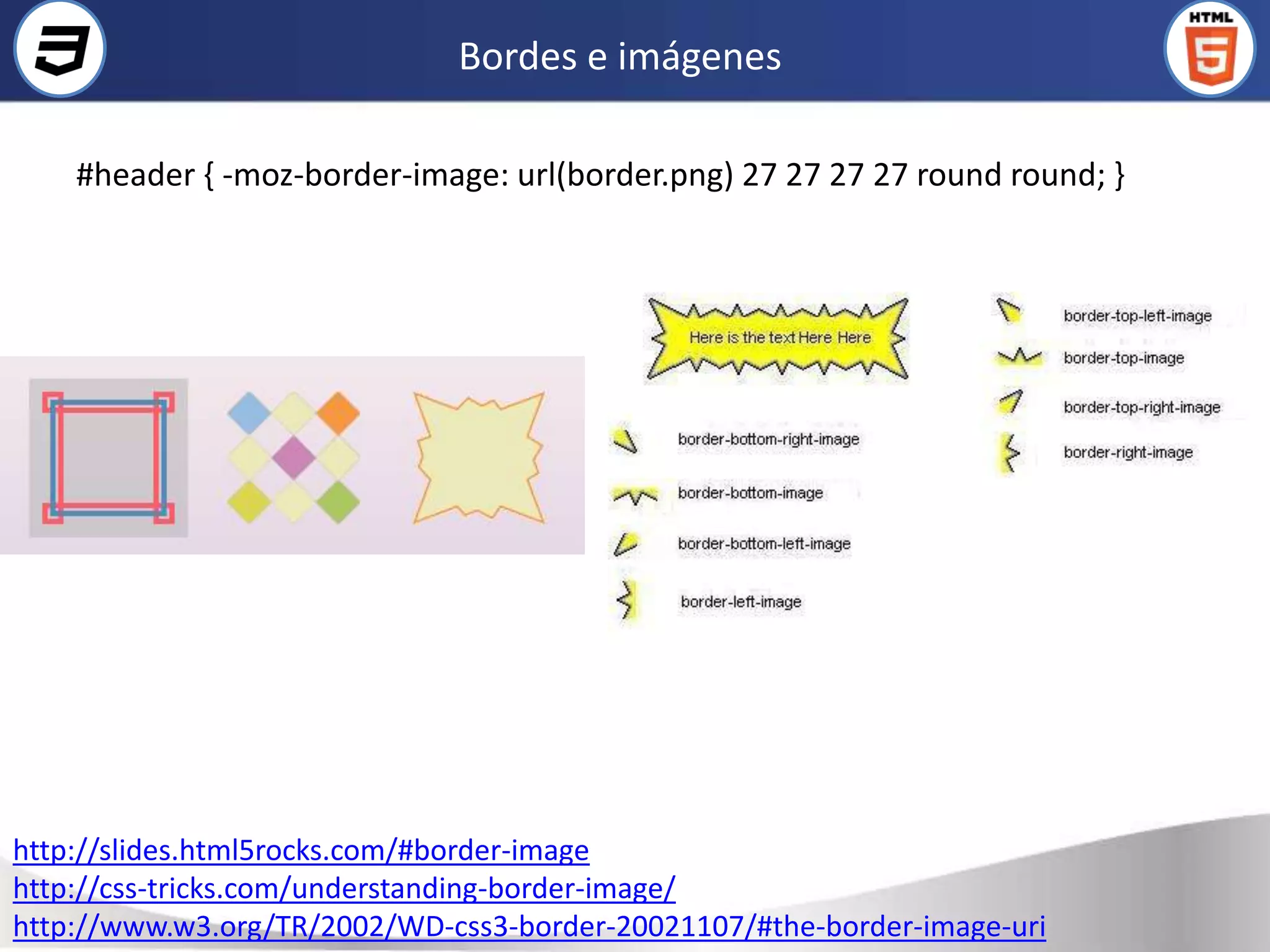 Bordes e imágenes

    #header { -moz-border-image: url(border.png) 27 27 27 27 round round; }




http://slides.html5rocks.com/#border-image
http://css-tricks.com/understanding-border-image/
http://www.w3.org/TR/2002/WD-css3-border-20021107/#the-border-image-uri
 