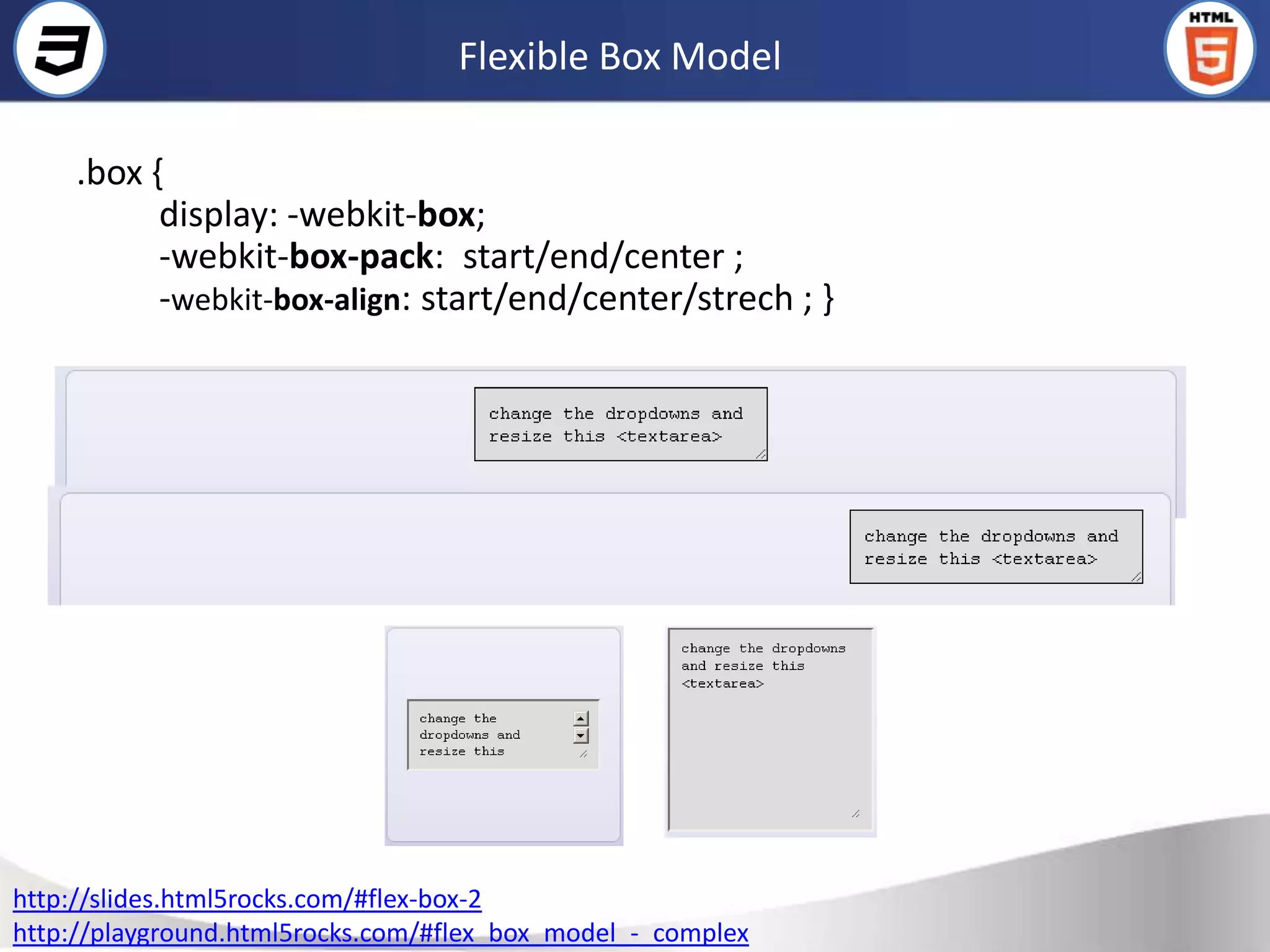 Flexible Box Model

     .box {
           display: -webkit-box;
           -webkit-box-pack: start/end/center ;
           -webkit-box-align: start/end/center/strech ; }




http://slides.html5rocks.com/#flex-box-2
http://playground.html5rocks.com/#flex_box_model_-_complex
 