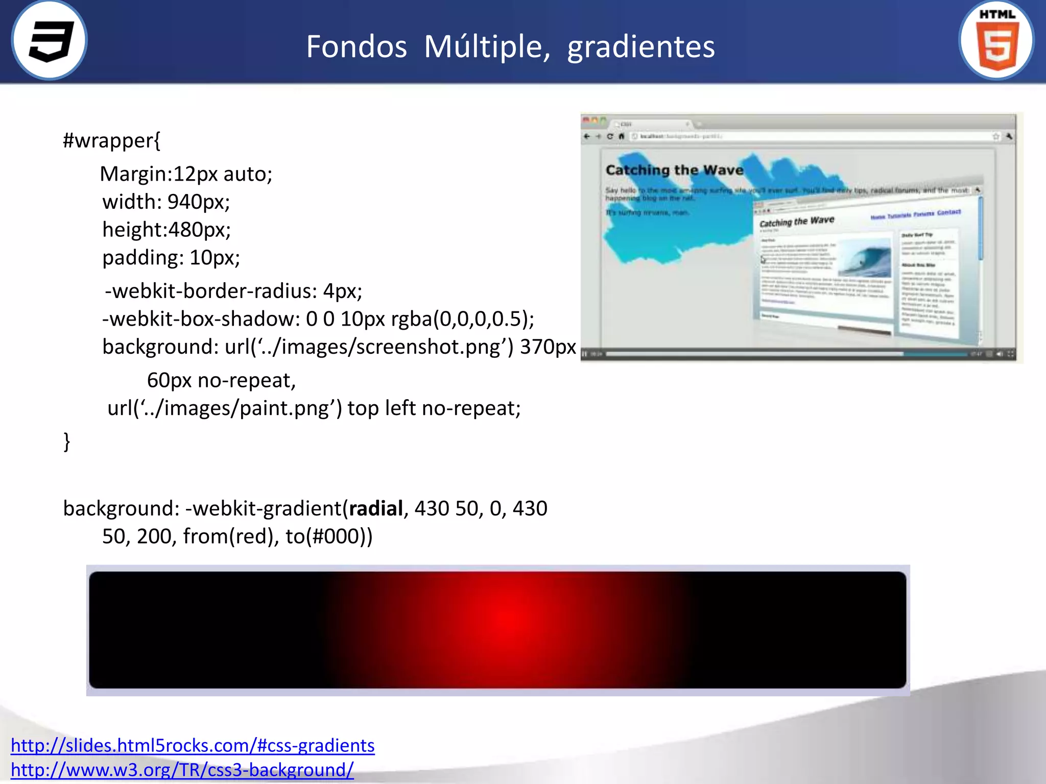 Fondos Múltiple, gradientes

      #wrapper{
         Margin:12px auto;
         width: 940px;
         height:480px;
         padding: 10px;
          -webkit-border-radius: 4px;
         -webkit-box-shadow: 0 0 10px rgba(0,0,0,0.5);
         background: url(‘../images/screenshot.png’) 370px
                60px no-repeat,
          url(‘../images/paint.png’) top left no-repeat;
      }

      background: -webkit-gradient(radial, 430 50, 0, 430
          50, 200, from(red), to(#000))




http://slides.html5rocks.com/#css-gradients
http://www.w3.org/TR/css3-background/
 