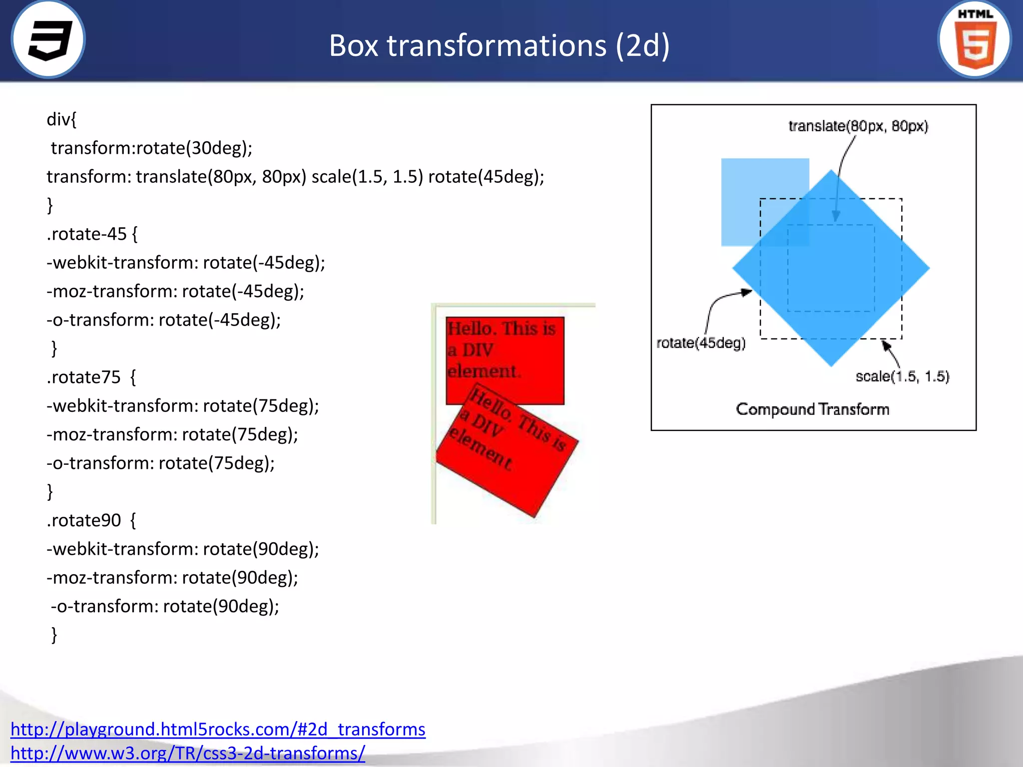 Box transformations (2d)

    div{
     transform:rotate(30deg);
    transform: translate(80px, 80px) scale(1.5, 1.5) rotate(45deg);
    }
    .rotate-45 {
    -webkit-transform: rotate(-45deg);
    -moz-transform: rotate(-45deg);
    -o-transform: rotate(-45deg);
     }
    .rotate75 {
    -webkit-transform: rotate(75deg);
    -moz-transform: rotate(75deg);
    -o-transform: rotate(75deg);
    }
    .rotate90 {
    -webkit-transform: rotate(90deg);
    -moz-transform: rotate(90deg);
     -o-transform: rotate(90deg);
     }



http://playground.html5rocks.com/#2d_transforms
http://www.w3.org/TR/css3-2d-transforms/
 