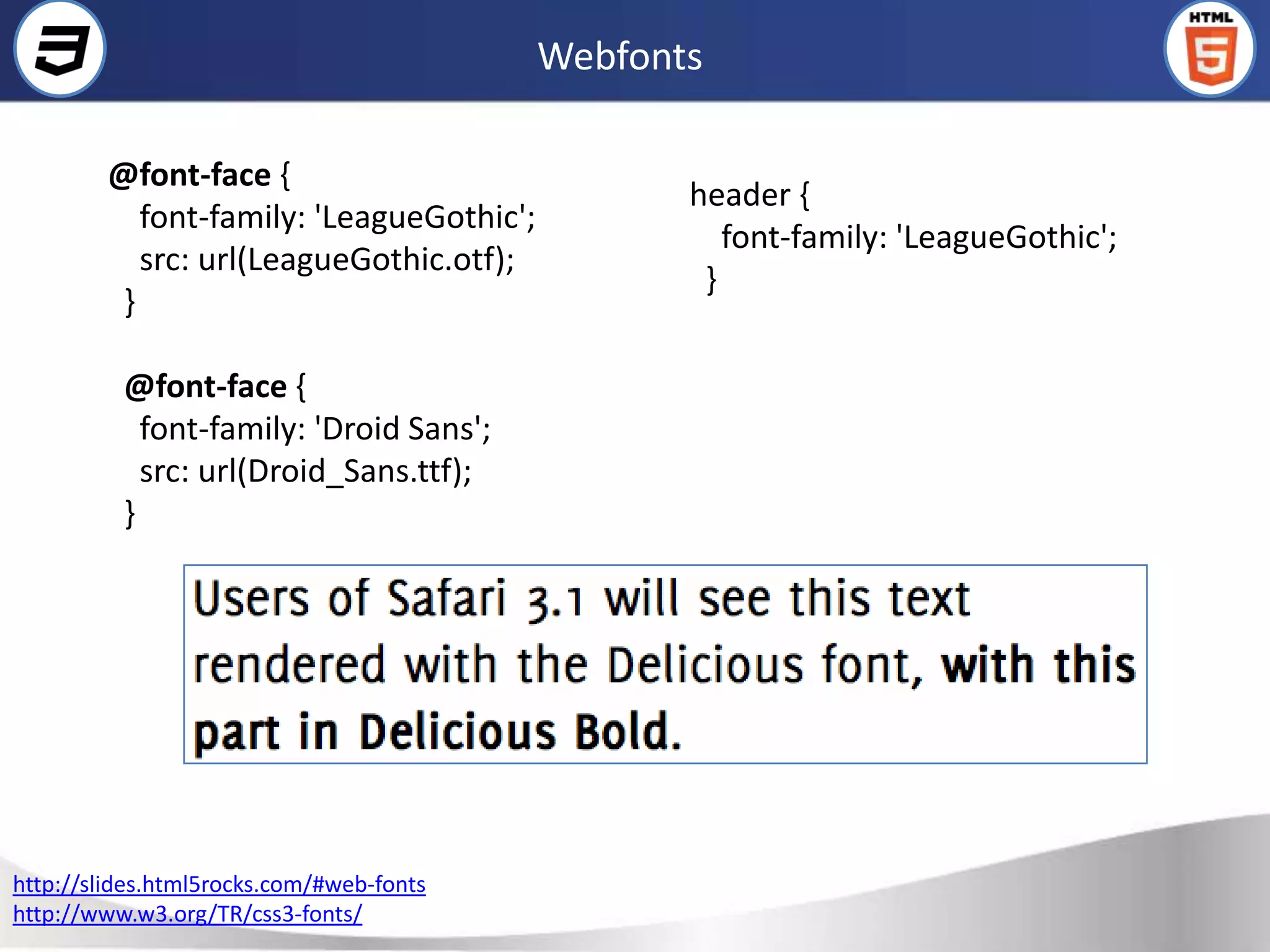 Webfonts

        @font-face {
                                                 header {
           font-family: 'LeagueGothic';
                                                    font-family: 'LeagueGothic';
           src: url(LeagueGothic.otf);
                                                  }
         }

          @font-face {
            font-family: 'Droid Sans';
            src: url(Droid_Sans.ttf);
          }




http://slides.html5rocks.com/#web-fonts
http://www.w3.org/TR/css3-fonts/
 