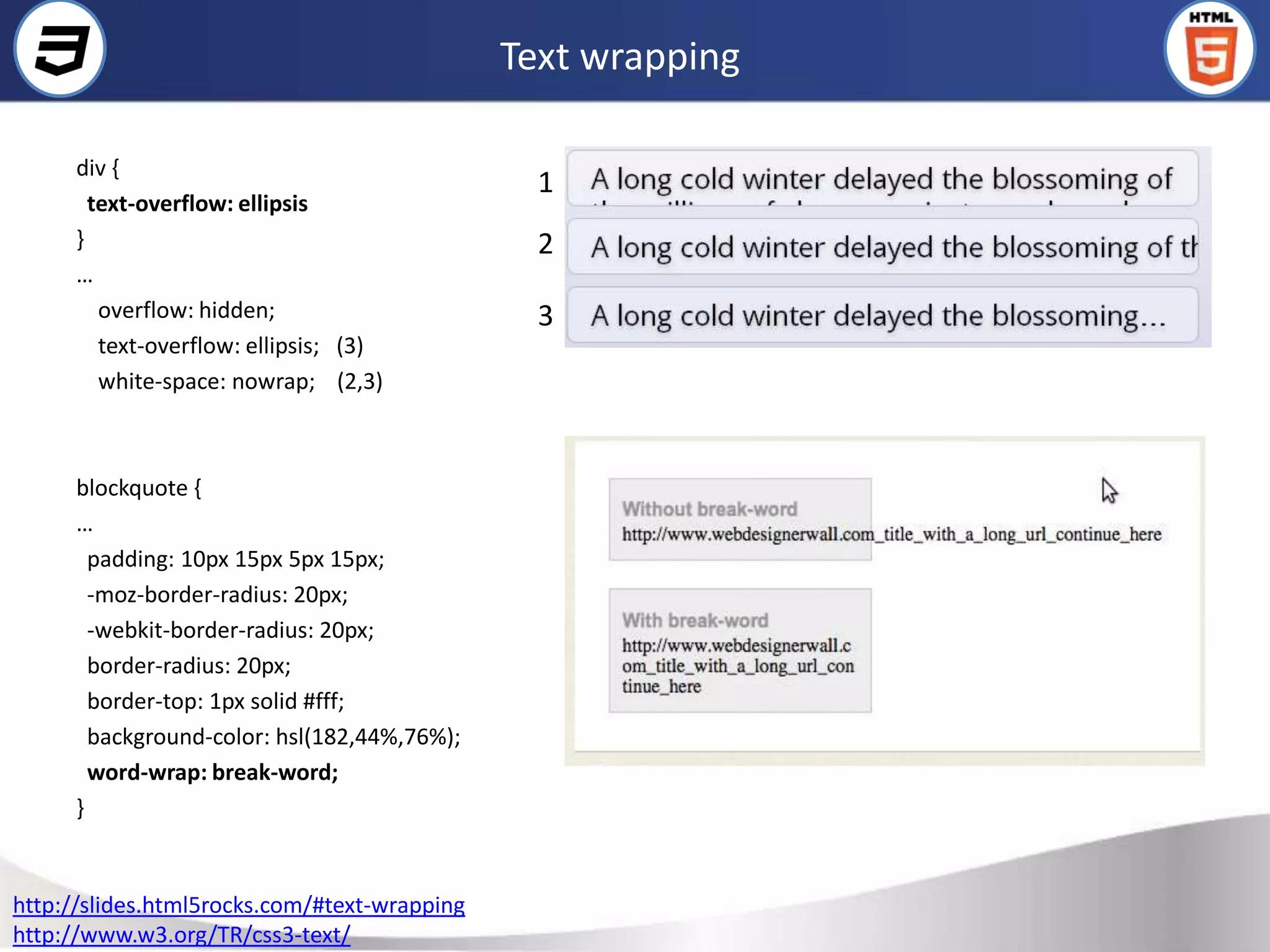 Text wrapping

      div {
                                                1
        text-overflow: ellipsis
      }                                         2
      …
         overflow: hidden;                      3
         text-overflow: ellipsis; (3)
         white-space: nowrap; (2,3)



      blockquote {
      …
        padding: 10px 15px 5px 15px;
        -moz-border-radius: 20px;
        -webkit-border-radius: 20px;
        border-radius: 20px;
        border-top: 1px solid #fff;
        background-color: hsl(182,44%,76%);
        word-wrap: break-word;
      }


http://slides.html5rocks.com/#text-wrapping
http://www.w3.org/TR/css3-text/
 