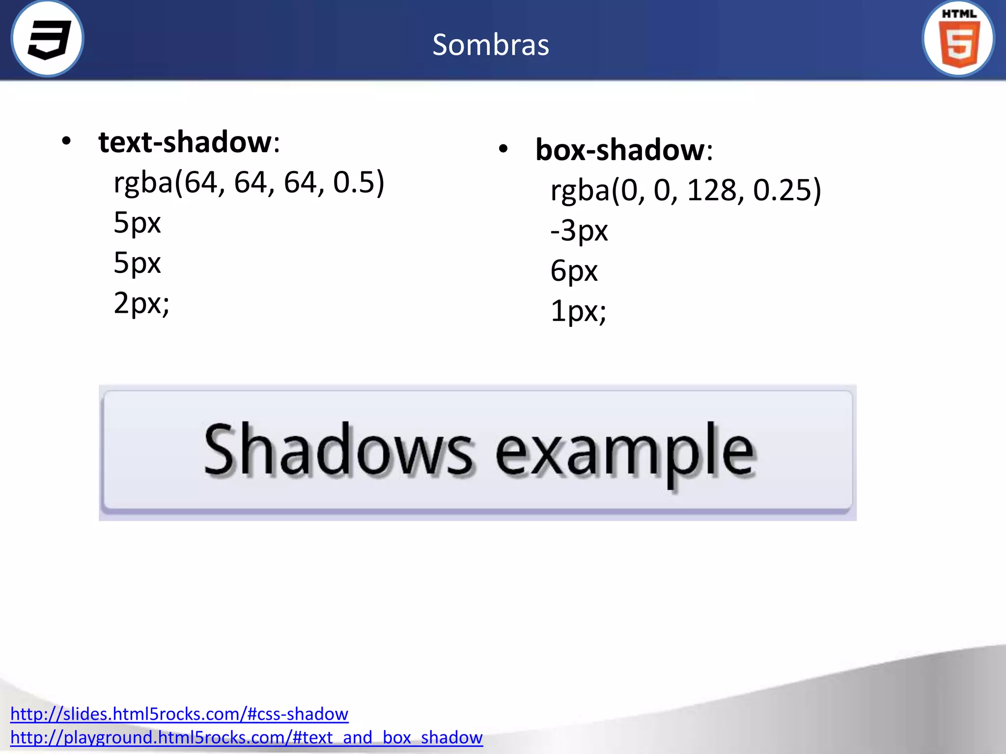 Sombras

     • text-shadow:                                     • box-shadow:
        rgba(64, 64, 64, 0.5)                              rgba(0, 0, 128, 0.25)
        5px                                                -3px
        5px                                                6px
        2px;                                               1px;




http://slides.html5rocks.com/#css-shadow
http://playground.html5rocks.com/#text_and_box_shadow
 