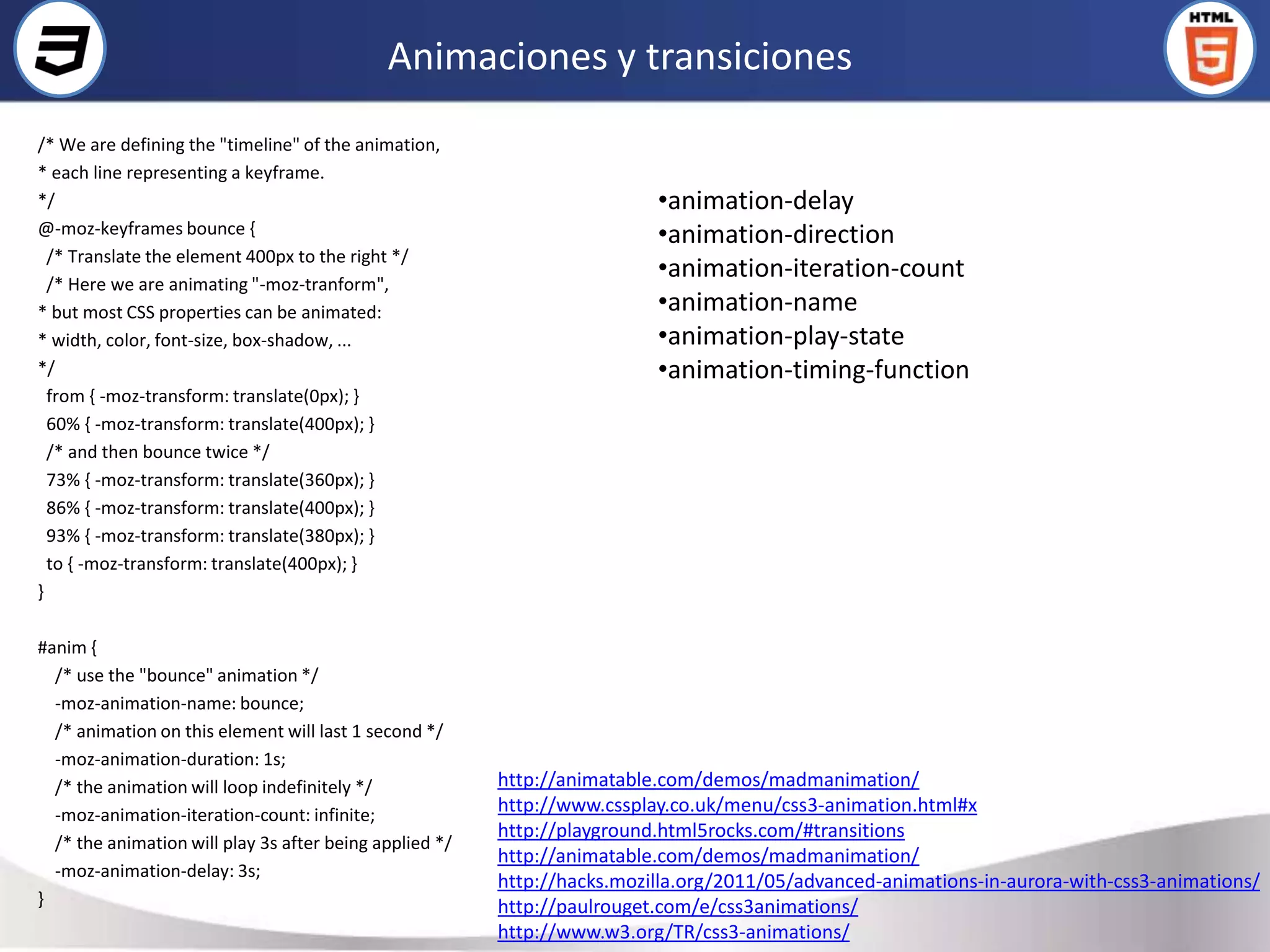 Animaciones y transiciones
/* We are defining the "timeline" of the animation,
* each line representing a keyframe.
*/                                                                        •animation-delay
@-moz-keyframes bounce {                                                  •animation-direction
  /* Translate the element 400px to the right */
  /* Here we are animating "-moz-tranform",
                                                                          •animation-iteration-count
* but most CSS properties can be animated:                                •animation-name
* width, color, font-size, box-shadow, ...                                •animation-play-state
*/                                                                        •animation-timing-function
  from { -moz-transform: translate(0px); }
  60% { -moz-transform: translate(400px); }
  /* and then bounce twice */
  73% { -moz-transform: translate(360px); }
  86% { -moz-transform: translate(400px); }
  93% { -moz-transform: translate(380px); }
  to { -moz-transform: translate(400px); }
}

#anim {
  /* use the "bounce" animation */
  -moz-animation-name: bounce;
  /* animation on this element will last 1 second */
  -moz-animation-duration: 1s;
  /* the animation will loop indefinitely */             http://animatable.com/demos/madmanimation/
  -moz-animation-iteration-count: infinite;              http://www.cssplay.co.uk/menu/css3-animation.html#x
                                                         http://playground.html5rocks.com/#transitions
  /* the animation will play 3s after being applied */
                                                         http://animatable.com/demos/madmanimation/
  -moz-animation-delay: 3s;
                                                         http://hacks.mozilla.org/2011/05/advanced-animations-in-aurora-with-css3-animations/
}                                                        http://paulrouget.com/e/css3animations/
                                                         http://www.w3.org/TR/css3-animations/
 