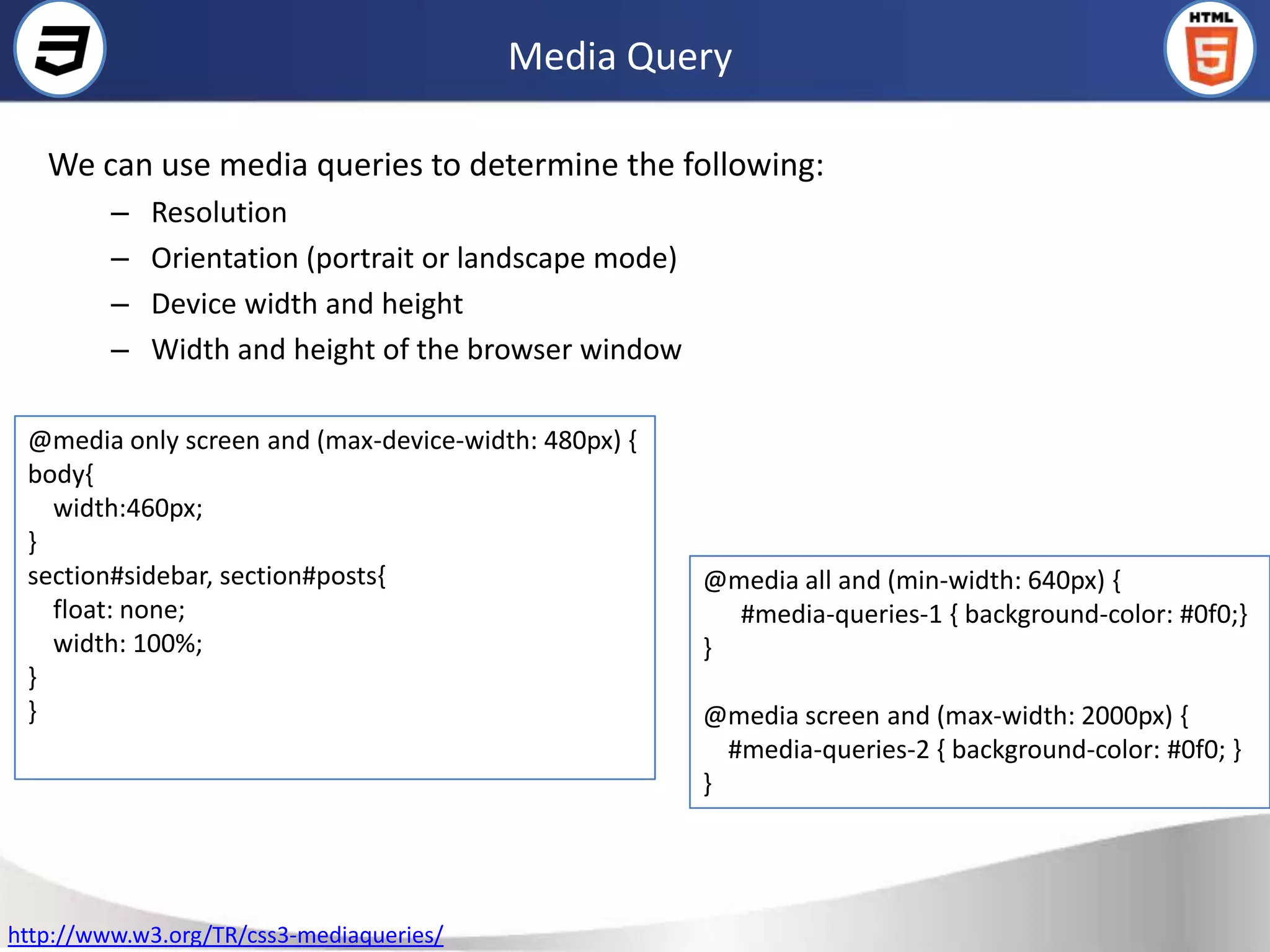 Media Query

   We can use media queries to determine the following:
         –   Resolution
         –   Orientation (portrait or landscape mode)
         –   Device width and height
         –   Width and height of the browser window

 @media only screen and (max-device-width: 480px) {
 body{
   width:460px;
 }
 section#sidebar, section#posts{                        @media all and (min-width: 640px) {
   float: none;                                           #media-queries-1 { background-color: #0f0;}
   width: 100%;                                         }
 }
 }                                                      @media screen and (max-width: 2000px) {
                                                          #media-queries-2 { background-color: #0f0; }
                                                        }




http://www.w3.org/TR/css3-mediaqueries/
 