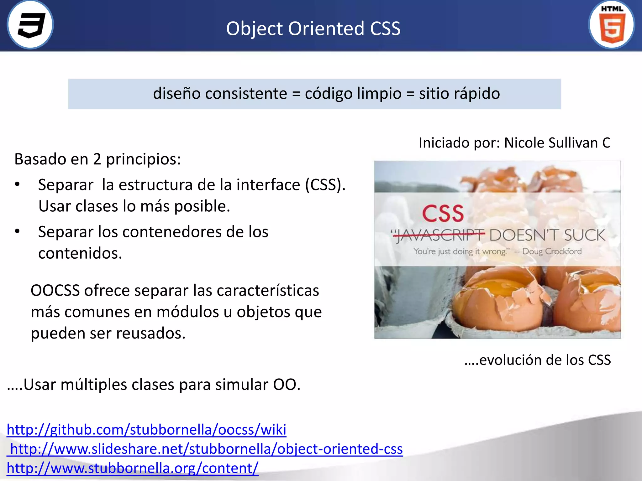Object Oriented CSS

                     diseño consistente = código limpio = sitio rápido

                                                             Iniciado por: Nicole Sullivan C
 Basado en 2 principios:
 • Separar la estructura de la interface (CSS).
    Usar clases lo más posible.
 • Separar los contenedores de los
    contenidos.

   OOCSS ofrece separar las características
   más comunes en módulos u objetos que
   pueden ser reusados.
                                                                    ….evolución de los CSS
….Usar múltiples clases para simular OO.

http://github.com/stubbornella/oocss/wiki
http://www.slideshare.net/stubbornella/object-oriented-css
http://www.stubbornella.org/content/
 