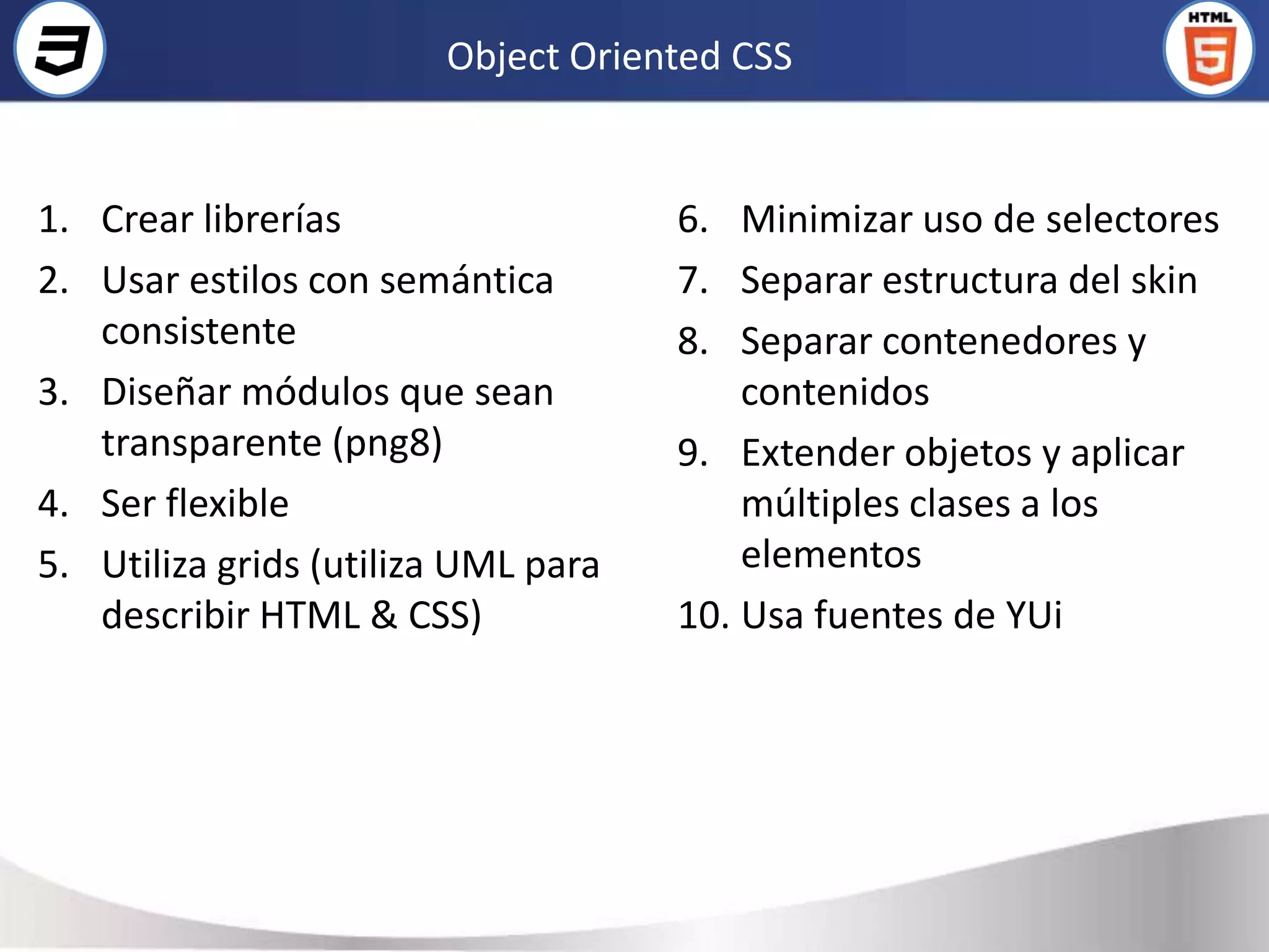 Object Oriented CSS


1. Crear librerías                   6. Minimizar uso de selectores
2. Usar estilos con semántica        7. Separar estructura del skin
   consistente                       8. Separar contenedores y
3. Diseñar módulos que sean              contenidos
   transparente (png8)               9. Extender objetos y aplicar
4. Ser flexible                          múltiples clases a los
5. Utiliza grids (utiliza UML para       elementos
   describir HTML & CSS)             10. Usa fuentes de YUi
 