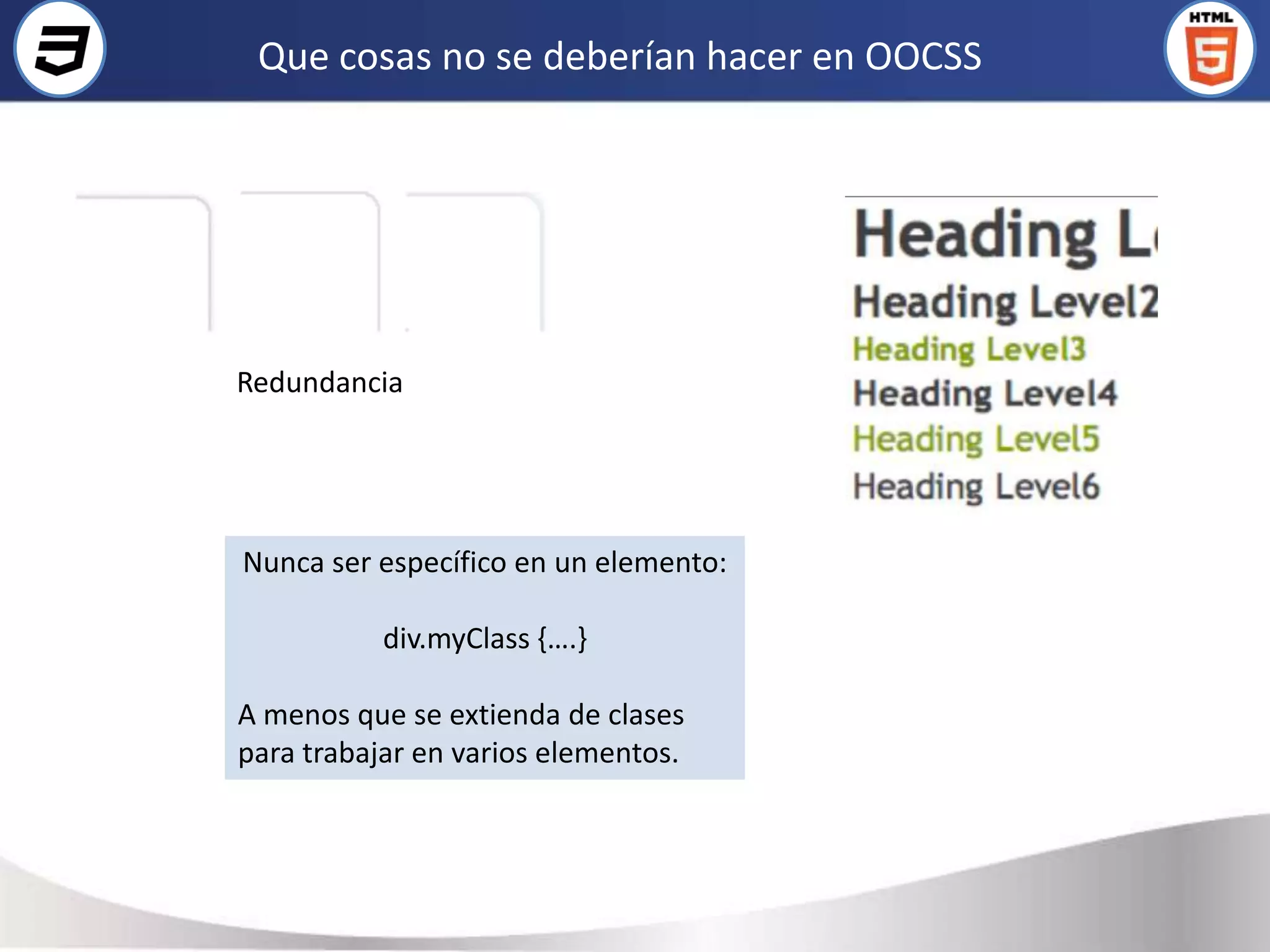 Que cosas no se deberían hacer en OOCSS




Redundancia




Nunca ser específico en un elemento:

           div.myClass {….}

A menos que se extienda de clases
para trabajar en varios elementos.
 