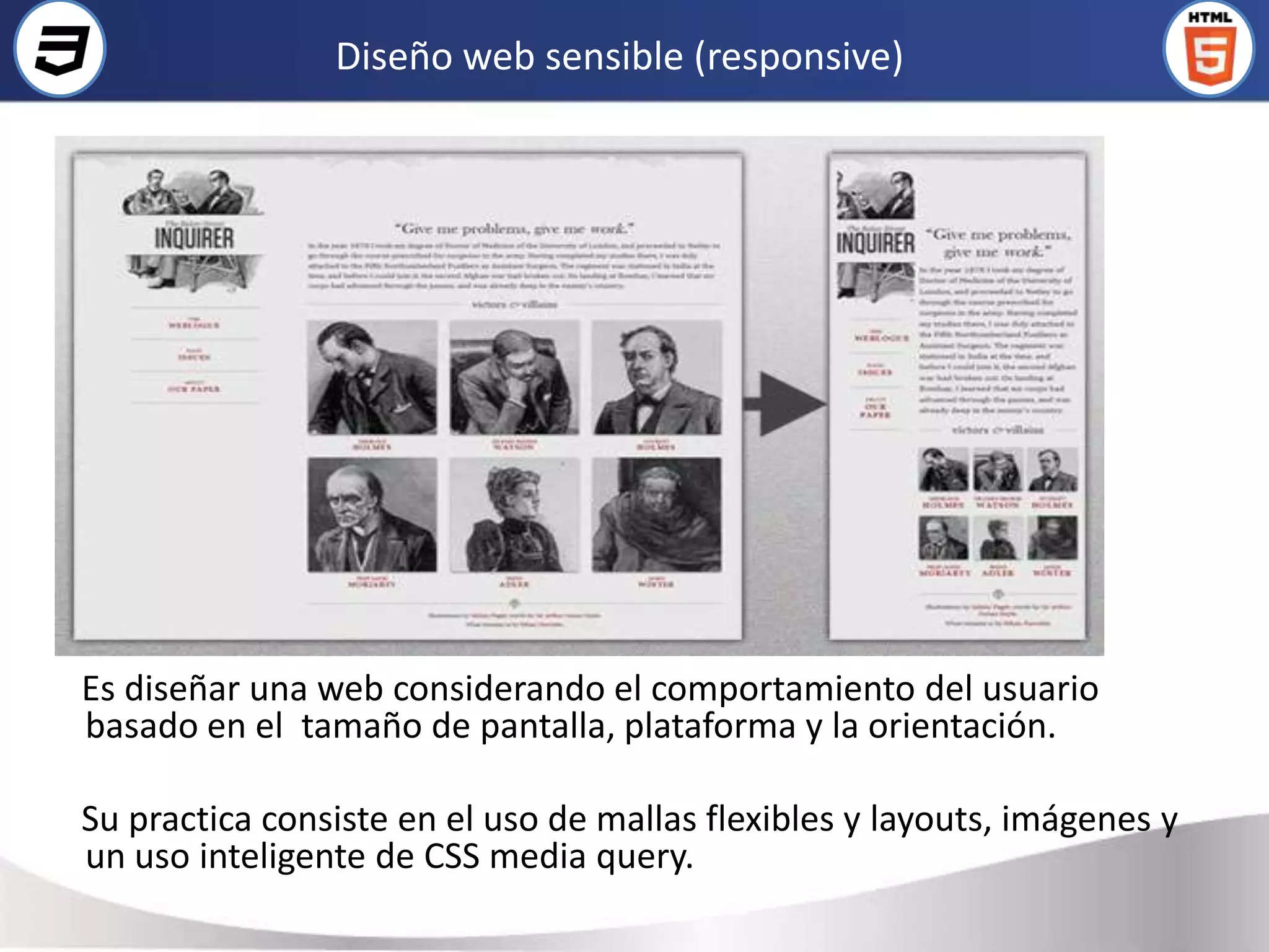 Diseño web sensible (responsive)




Es diseñar una web considerando el comportamiento del usuario
basado en el tamaño de pantalla, plataforma y la orientación.

Su practica consiste en el uso de mallas flexibles y layouts, imágenes y
un uso inteligente de CSS media query.
 