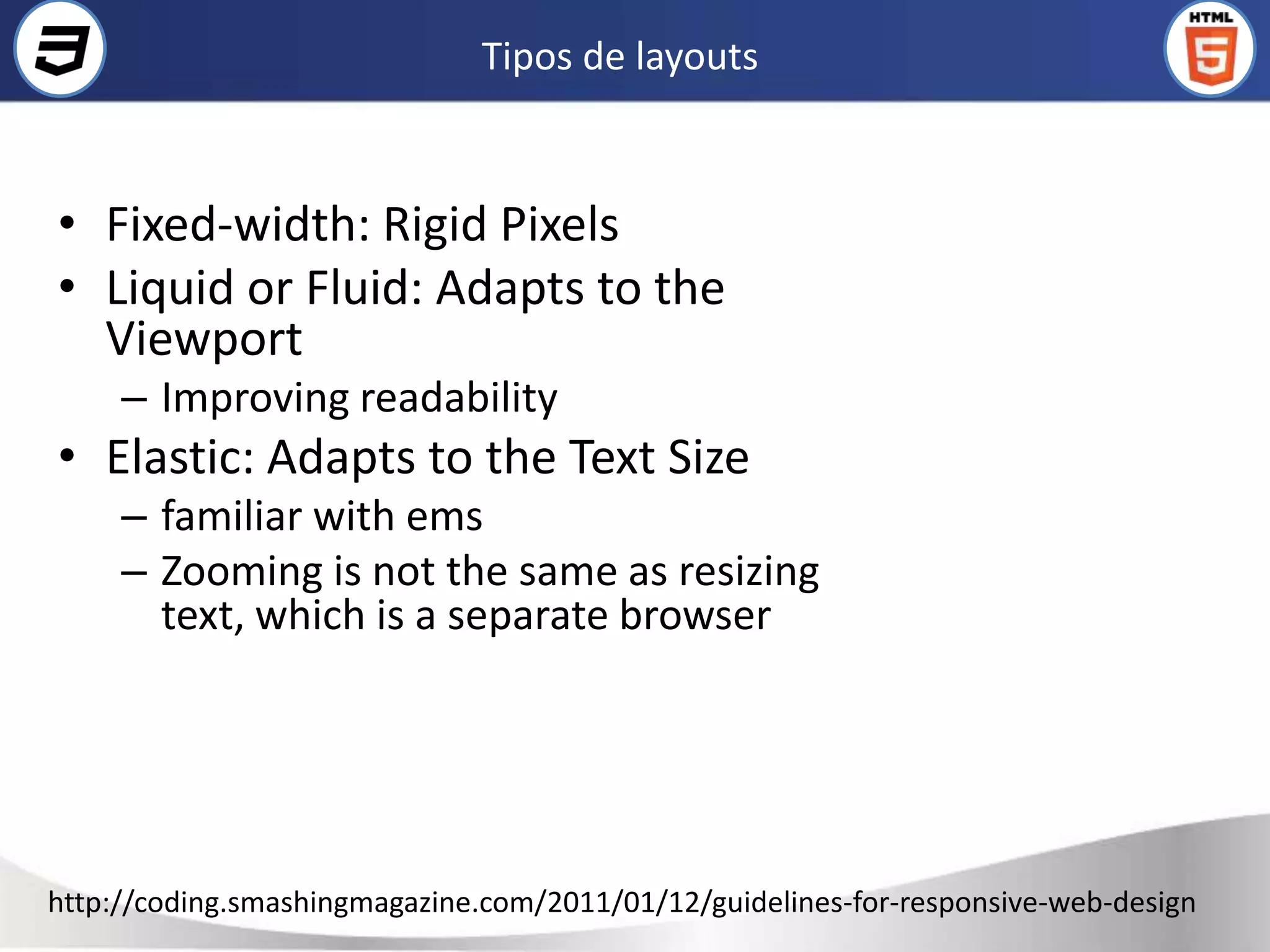 Tipos de layouts



• Fixed-width: Rigid Pixels
• Liquid or Fluid: Adapts to the
  Viewport
     – Improving readability
• Elastic: Adapts to the Text Size
     – familiar with ems
     – Zooming is not the same as resizing
       text, which is a separate browser




http://coding.smashingmagazine.com/2011/01/12/guidelines-for-responsive-web-design
 