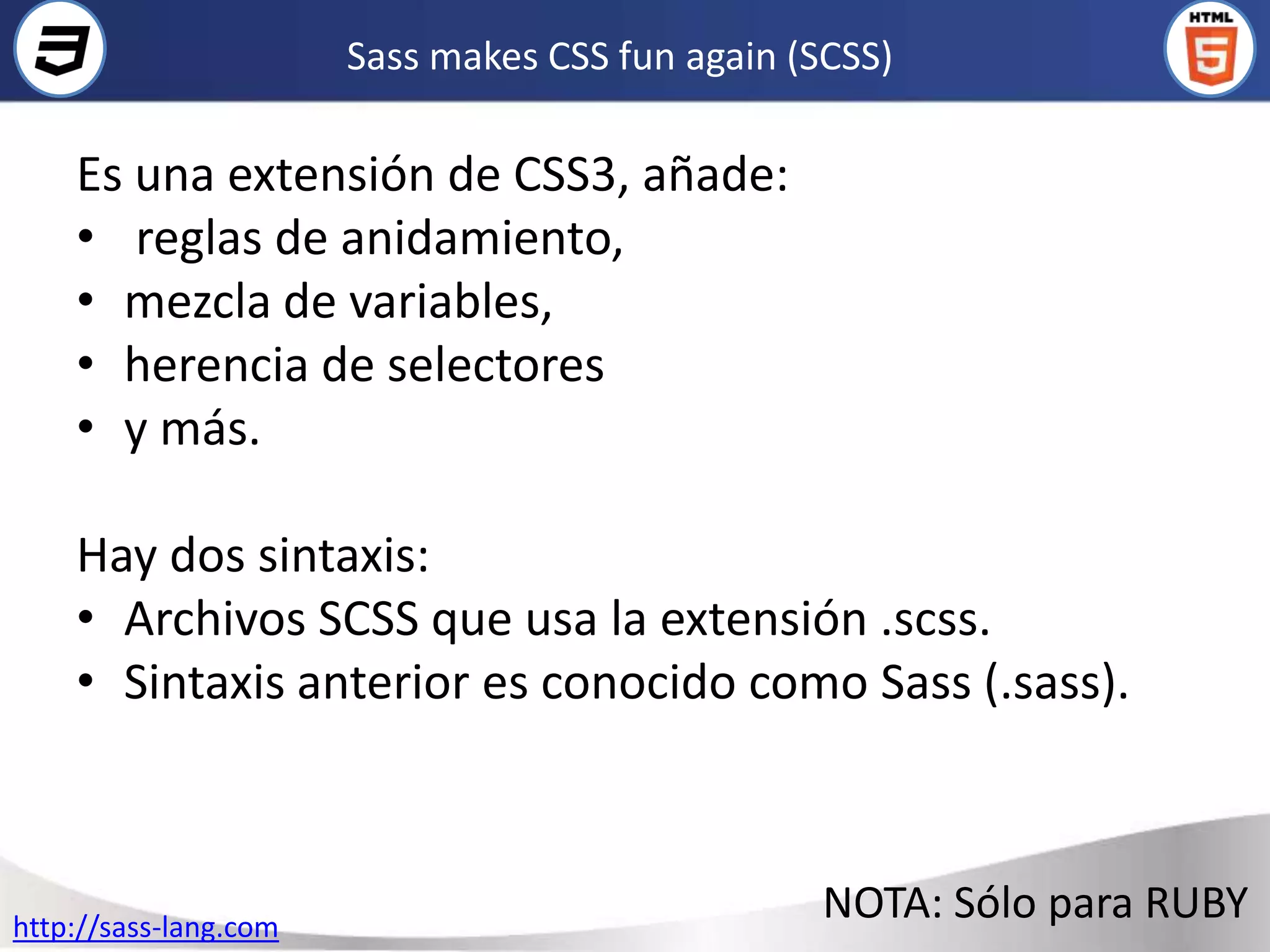 Sass makes CSS fun again (SCSS)

    Es una extensión de CSS3, añade:
    • reglas de anidamiento,
    • mezcla de variables,
    • herencia de selectores
    • y más.

    Hay dos sintaxis:
    • Archivos SCSS que usa la extensión .scss.
    • Sintaxis anterior es conocido como Sass (.sass).



http://sass-lang.com
                                                 NOTA: Sólo para RUBY
 