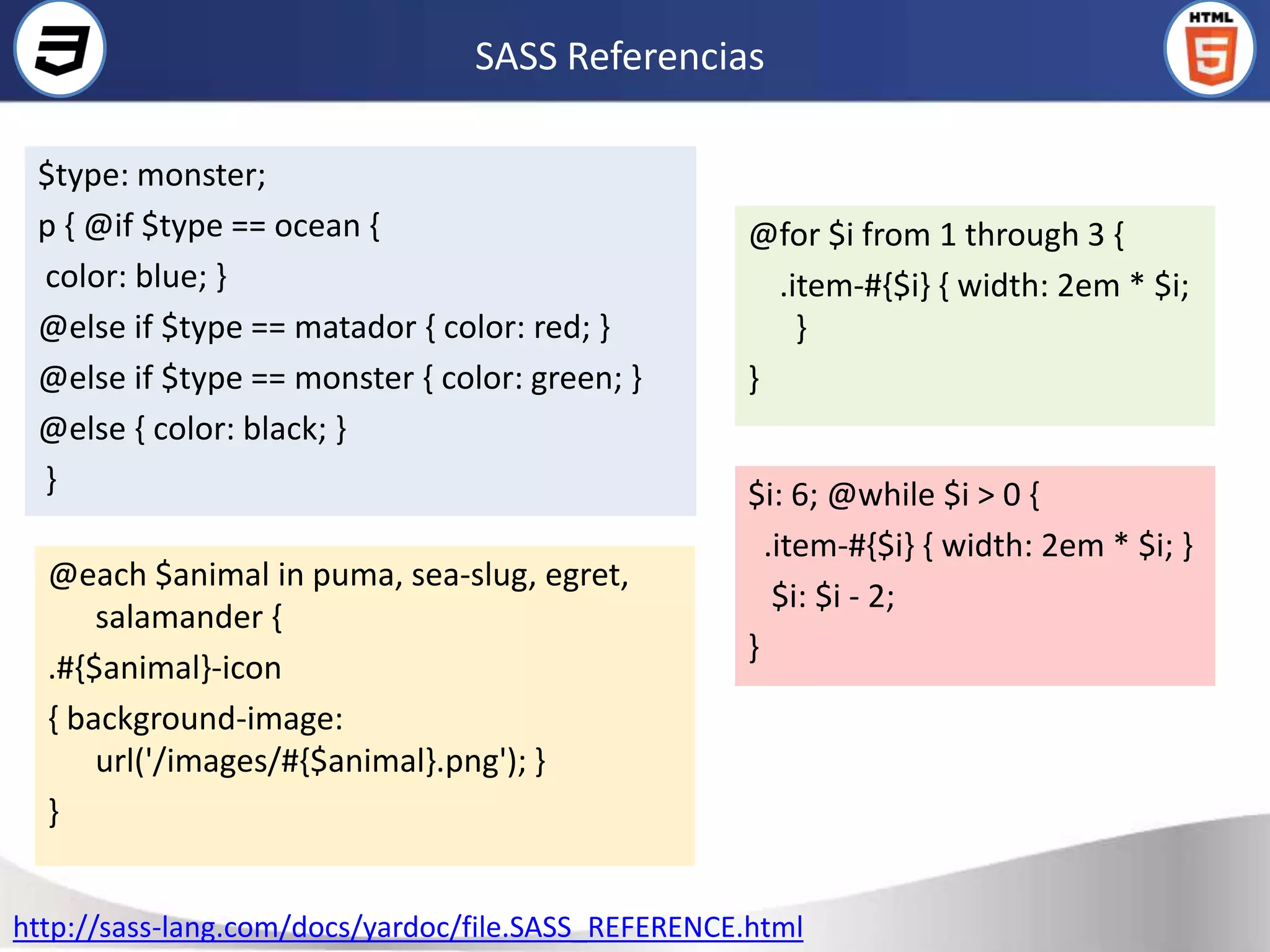 SASS Referencias

 $type: monster;
 p { @if $type == ocean {                           @for $i from 1 through 3 {
 color: blue; }                                       .item-#{$i} { width: 2em * $i;
 @else if $type == matador { color: red; }              }
 @else if $type == monster { color: green; }        }
 @else { color: black; }
 }                                                  $i: 6; @while $i > 0 {
                                                      .item-#{$i} { width: 2em * $i; }
  @each $animal in puma, sea-slug, egret,
                                                       $i: $i - 2;
      salamander {
                                                    }
  .#{$animal}-icon
  { background-image:
      url('/images/#{$animal}.png'); }
  }


http://sass-lang.com/docs/yardoc/file.SASS_REFERENCE.html
 