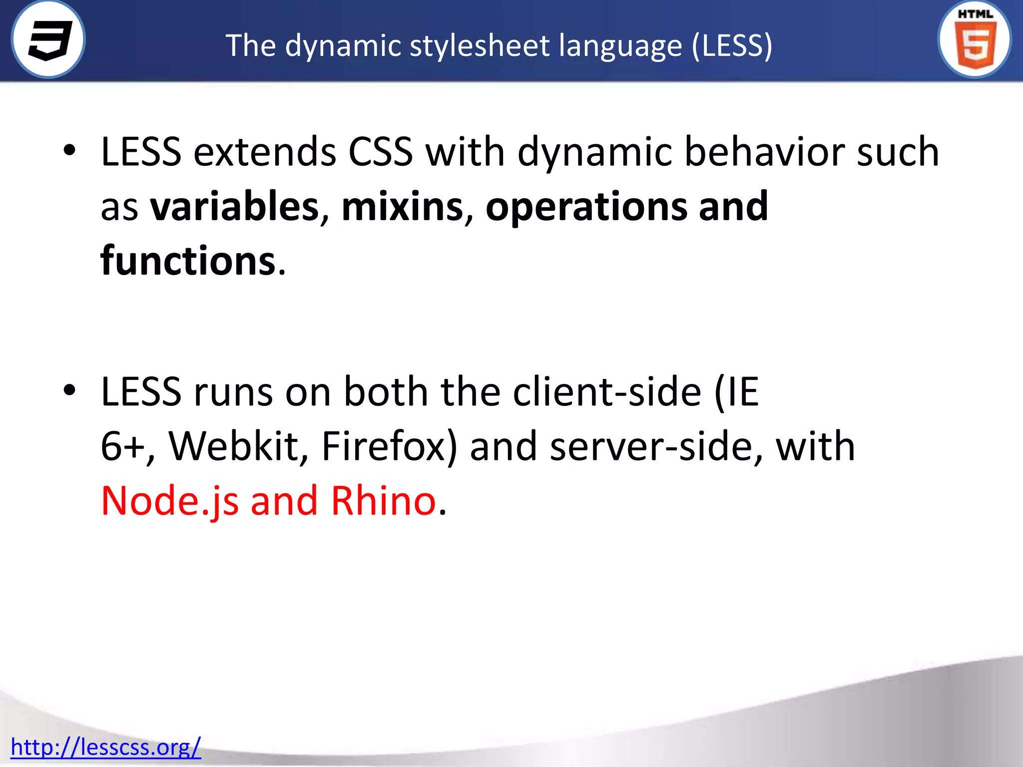 The dynamic stylesheet language (LESS)


     • LESS extends CSS with dynamic behavior such
       as variables, mixins, operations and
       functions.

     • LESS runs on both the client-side (IE
       6+, Webkit, Firefox) and server-side, with
       Node.js and Rhino.




http://lesscss.org/
 