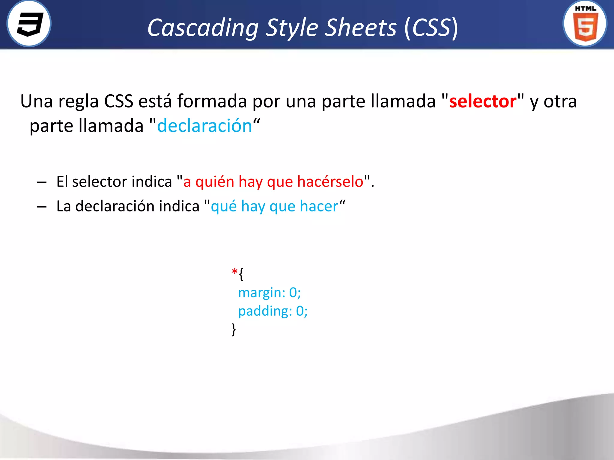 Cascading Style Sheets (CSS)

Una regla CSS está formada por una parte llamada "selector" y otra
 parte llamada "declaración“

  – El selector indica "a quién hay que hacérselo".
  – La declaración indica "qué hay que hacer“


                              *{
                                margin: 0;
                                padding: 0;
                              }
 