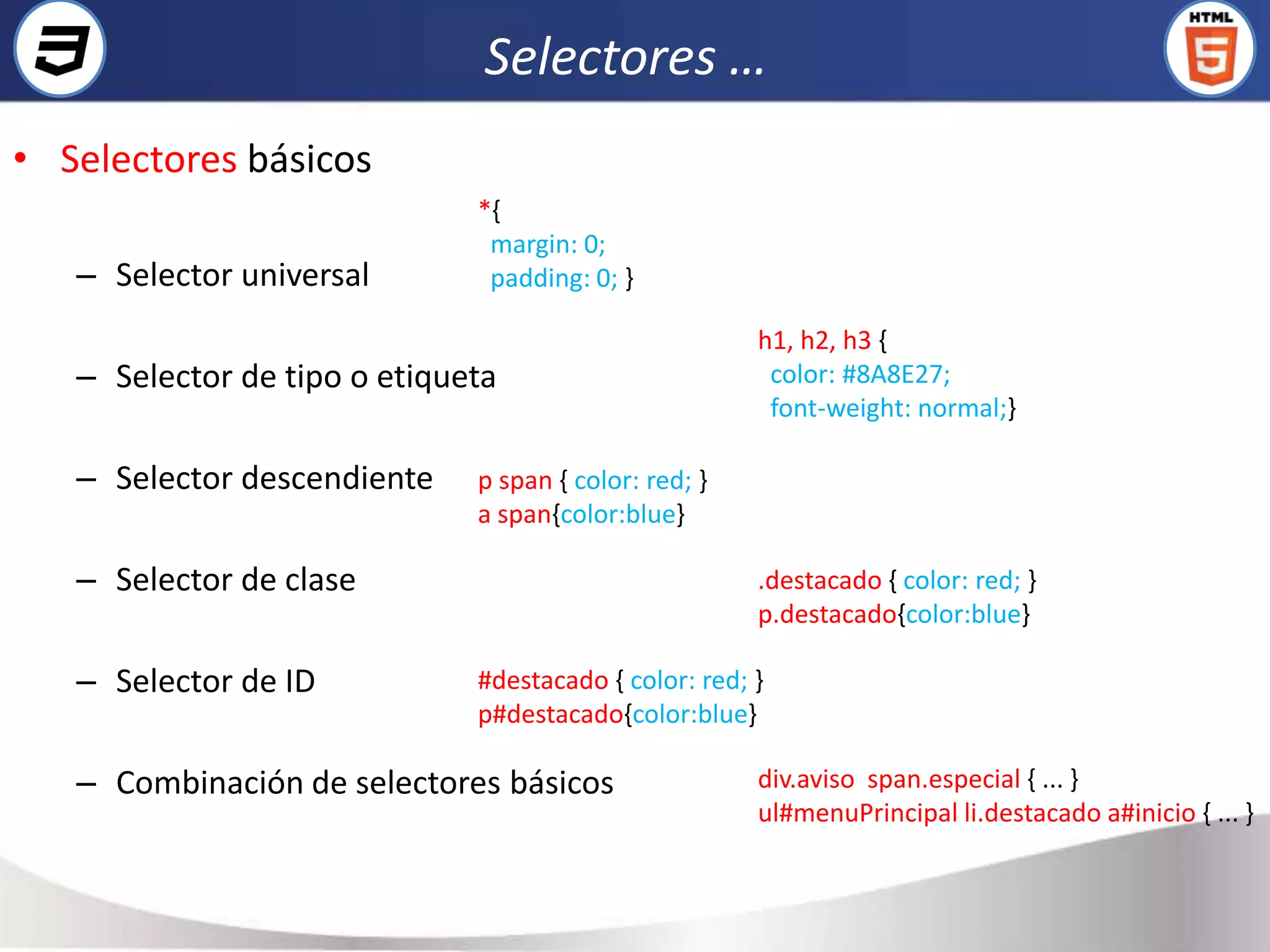 Selectores …
• Selectores básicos
                              *{
                               margin: 0;
   – Selector universal        padding: 0; }

                                                       h1, h2, h3 {
   – Selector de tipo o etiqueta                        color: #8A8E27;
                                                        font-weight: normal;}

   – Selector descendiente    p span { color: red; }
                              a span{color:blue}

   – Selector de clase                                 .destacado { color: red; }
                                                       p.destacado{color:blue}

   – Selector de ID           #destacado { color: red; }
                              p#destacado{color:blue}

   – Combinación de selectores básicos                 div.aviso span.especial { ... }
                                                       ul#menuPrincipal li.destacado a#inicio { ... }
 