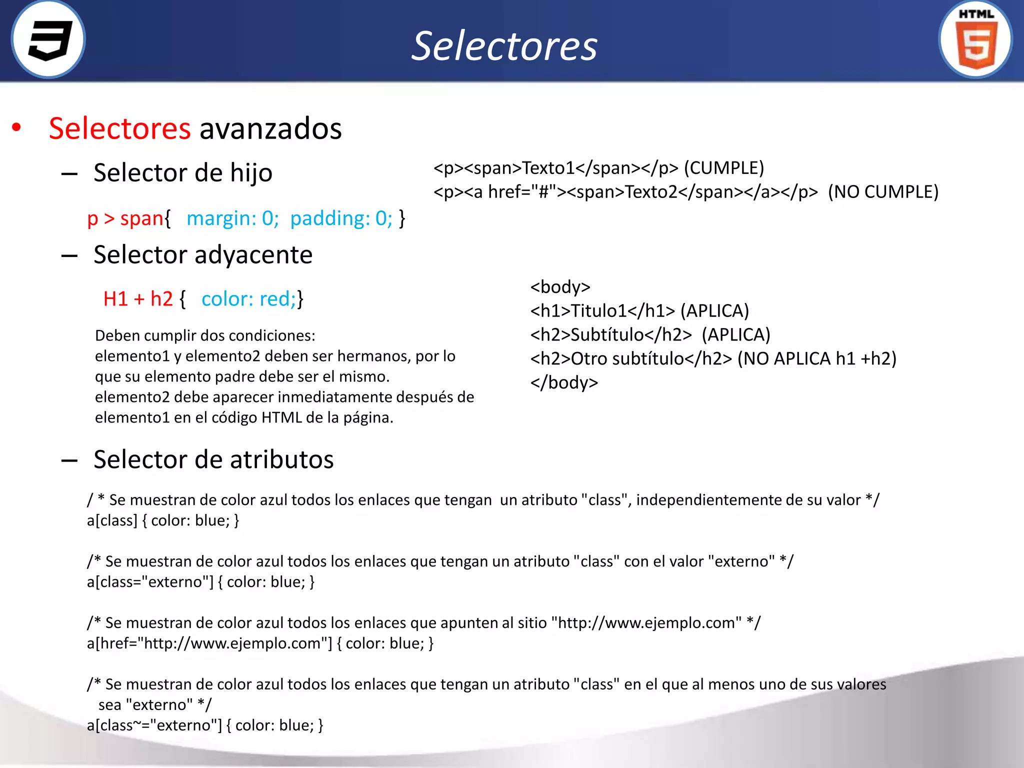 Selectores
• Selectores avanzados
   – Selector de hijo                                  <p><span>Texto1</span></p> (CUMPLE)
                                                       <p><a href="#"><span>Texto2</span></a></p> (NO CUMPLE)
     p > span{ margin: 0; padding: 0; }
   – Selector adyacente
                                                                     <body>
       H1 + h2 { color: red;}                                        <h1>Titulo1</h1> (APLICA)
      Deben cumplir dos condiciones:                                 <h2>Subtítulo</h2> (APLICA)
      elemento1 y elemento2 deben ser hermanos, por lo               <h2>Otro subtítulo</h2> (NO APLICA h1 +h2)
      que su elemento padre debe ser el mismo.                       </body>
      elemento2 debe aparecer inmediatamente después de
      elemento1 en el código HTML de la página.

   – Selector de atributos
     / * Se muestran de color azul todos los enlaces que tengan un atributo "class", independientemente de su valor */
     a[class] { color: blue; }

     /* Se muestran de color azul todos los enlaces que tengan un atributo "class" con el valor "externo" */
     a[class="externo"] { color: blue; }

     /* Se muestran de color azul todos los enlaces que apunten al sitio "http://www.ejemplo.com" */
     a[href="http://www.ejemplo.com"] { color: blue; }

     /* Se muestran de color azul todos los enlaces que tengan un atributo "class" en el que al menos uno de sus valores
       sea "externo" */
     a[class~="externo"] { color: blue; }
 