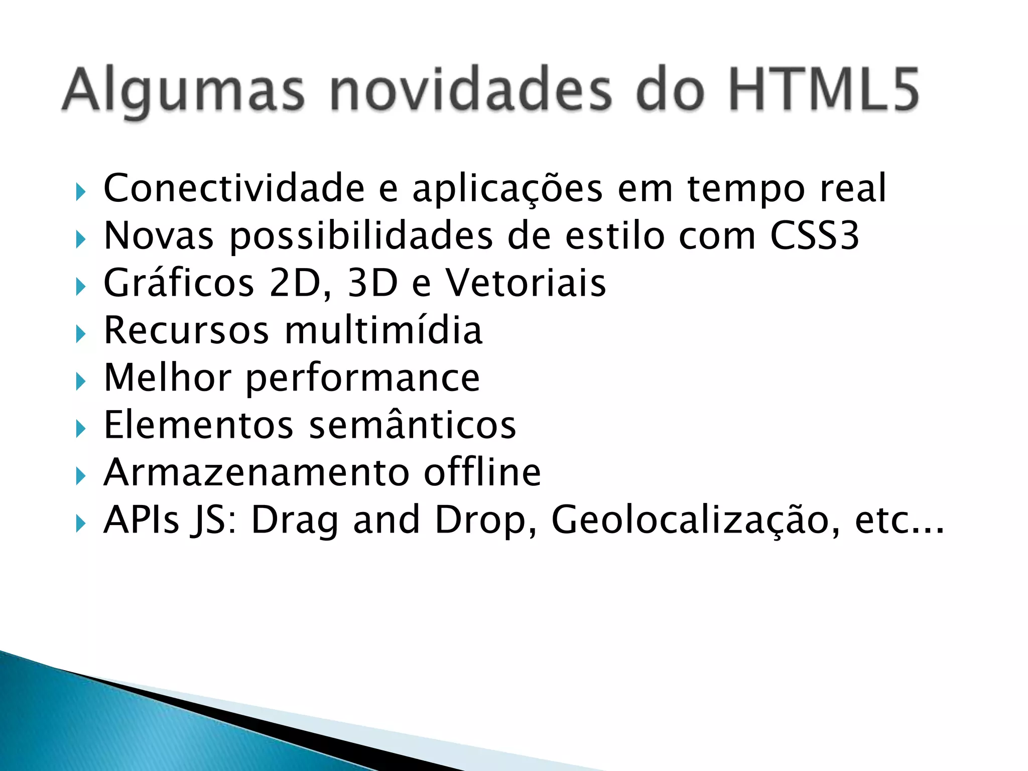  Conectividade e aplicações em tempo real  Novas possibilidades de estilo com CSS3  Gráficos 2D, 3D e Vetoriais  Recursos multimídia  Melhor performance  Elementos semânticos  Armazenamento offline  APIs JS: Drag and Drop, Geolocalização, etc... 