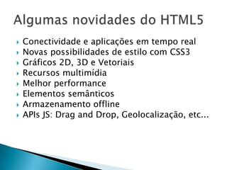    Conectividade e aplicações em tempo real
   Novas possibilidades de estilo com CSS3
   Gráficos 2D, 3D e Vetoriais
   Recursos multimídia
   Melhor performance
   Elementos semânticos
   Armazenamento offline
   APIs JS: Drag and Drop, Geolocalização, etc...
 