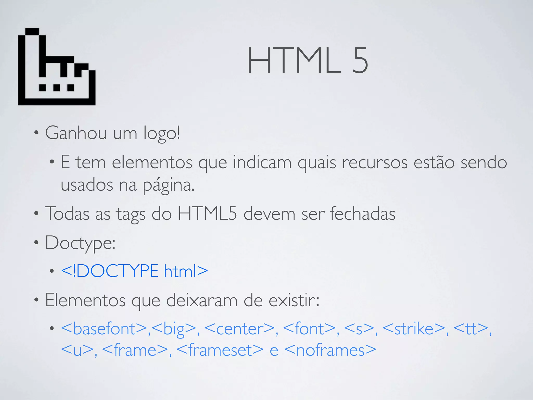 HTML 5
• Ganhou  um logo!
  • E tem elementos que indicam quais recursos estão sendo
    usados na página.
• Todas as tags do HTML5 devem ser fechadas
• Doctype:
 •   <!DOCTYPE html>
• Elementos   que deixaram de existir:
 •   <basefont>,<big>, <center>, <font>, <s>, <strike>, <tt>,
     <u>, <frame>, <frameset> e <noframes>
 