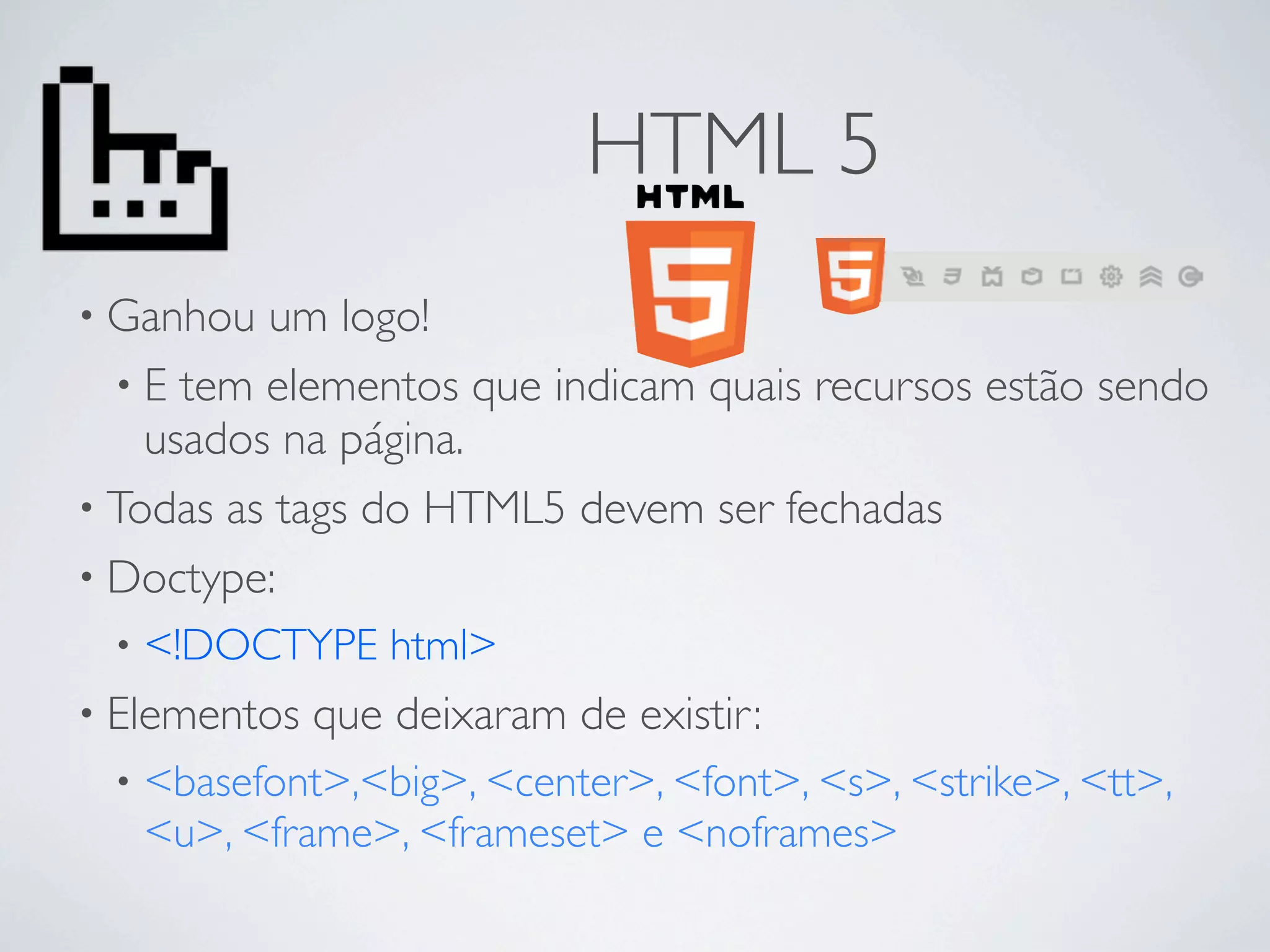 HTML 5
• Ganhou  um logo!
  • E tem elementos que indicam quais recursos estão sendo
    usados na página.
• Todas as tags do HTML5 devem ser fechadas
• Doctype:
 •   <!DOCTYPE html>
• Elementos   que deixaram de existir:
 •   <basefont>,<big>, <center>, <font>, <s>, <strike>, <tt>,
     <u>, <frame>, <frameset> e <noframes>
 