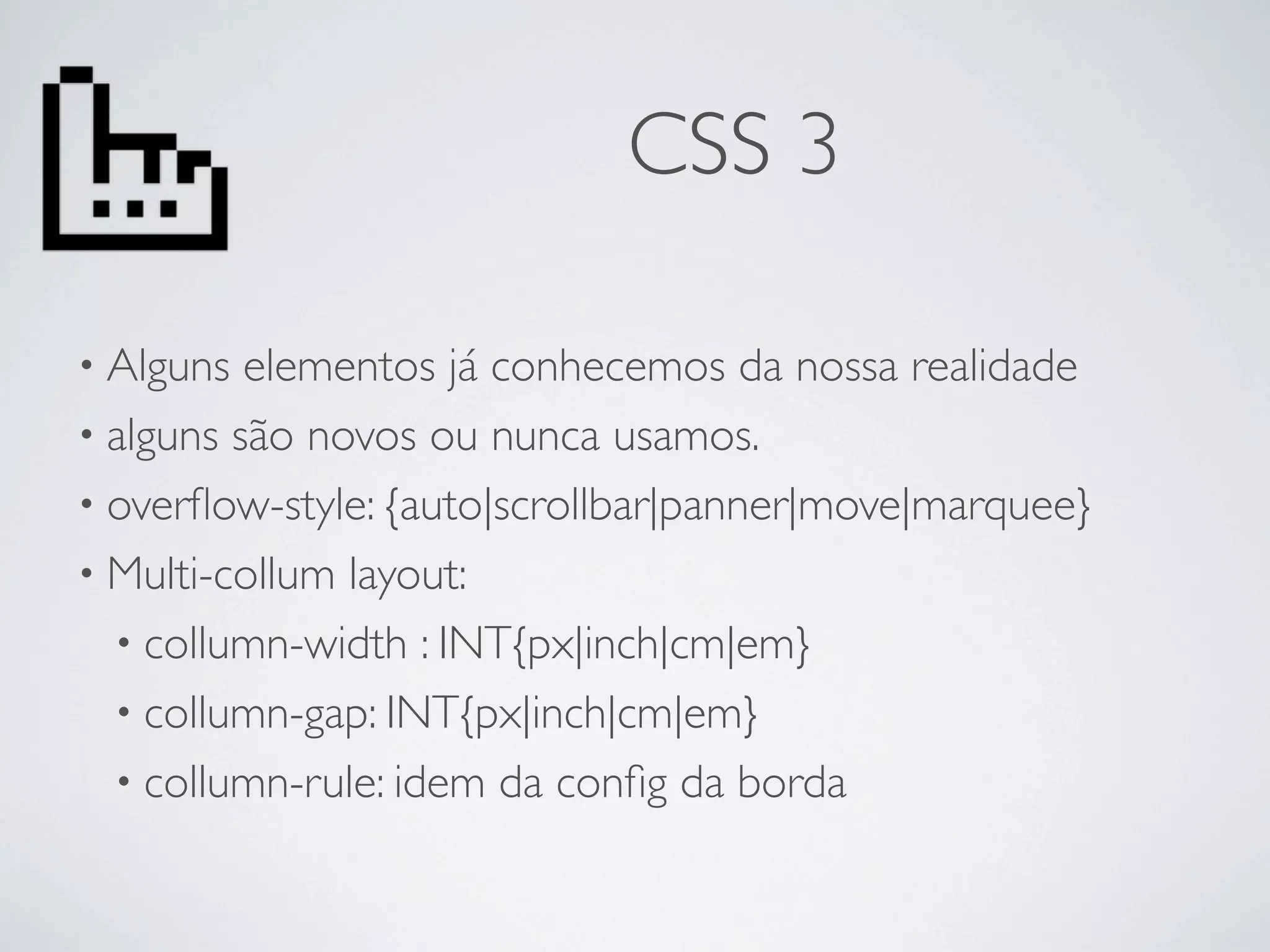 CSS 3

• Alguns  elementos já conhecemos da nossa realidade
• alguns são novos ou nunca usamos.
• overﬂow-style: {auto|scrollbar|panner|move|marquee}
• Multi-collum layout:
  • collumn-width : INT{px|inch|cm|em}
  • collumn-gap: INT{px|inch|cm|em}
  • collumn-rule: idem da conﬁg da borda
 