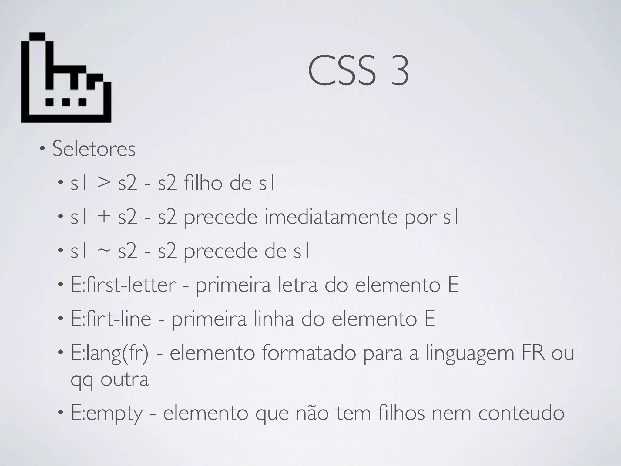 CSS 3
• Seletores
  • s1  > s2 - s2 ﬁlho de s1
  • s1 + s2 - s2 precede imediatamente por s1
  • s1 ~ s2 - s2 precede de s1
  • E:ﬁrst-letter - primeira letra do elemento E
  • E:ﬁrt-line - primeira linha do elemento E
  • E:lang(fr) - elemento formatado para a linguagem FR ou
    qq outra
  • E:empty - elemento que não tem ﬁlhos nem conteudo
 