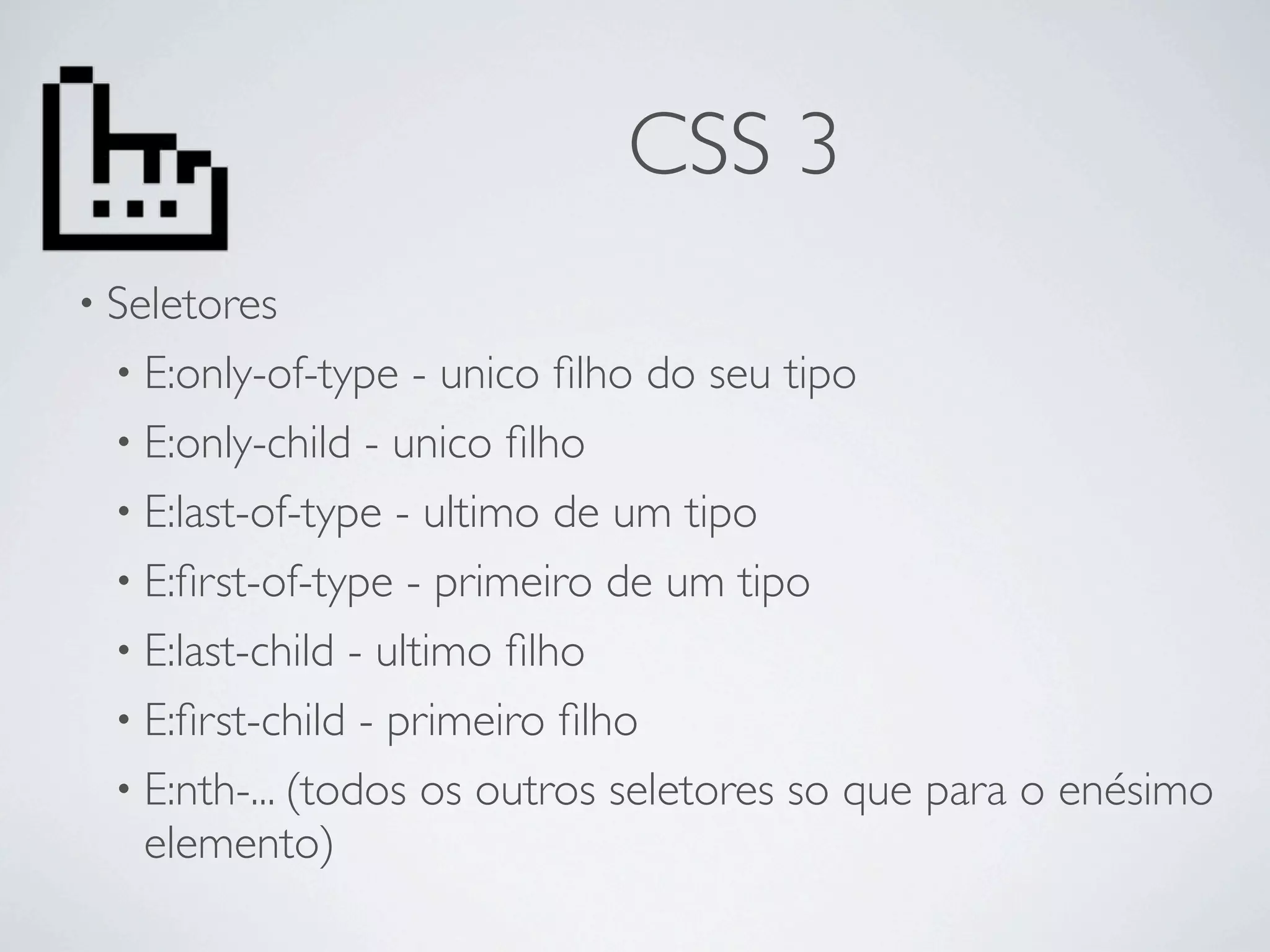 CSS 3
• Seletores
  • E:only-of-type   - unico ﬁlho do seu tipo
  • E:only-child - unico ﬁlho
  • E:last-of-type - ultimo de um tipo
  • E:ﬁrst-of-type - primeiro de um tipo
  • E:last-child - ultimo ﬁlho
  • E:ﬁrst-child - primeiro ﬁlho
  • E:nth-... (todos os outros seletores so que para o enésimo
    elemento)
 