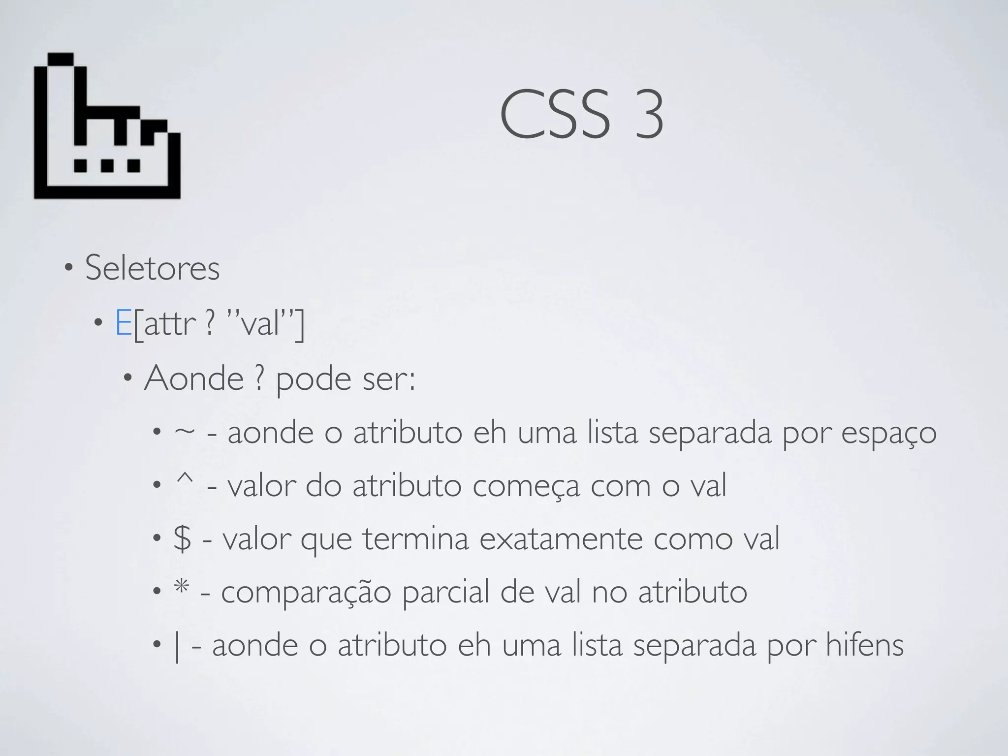 CSS 3
• Seletores
  • E[attr
         ? ”val”]
    • Aonde ? pode ser:
      • ~ - aonde o atributo eh uma lista separada por espaço
      • ^ - valor do atributo começa com o val
      • $ - valor que termina exatamente como val
      • * - comparação parcial de val no atributo
      • | - aonde o atributo eh uma lista separada por hifens
 