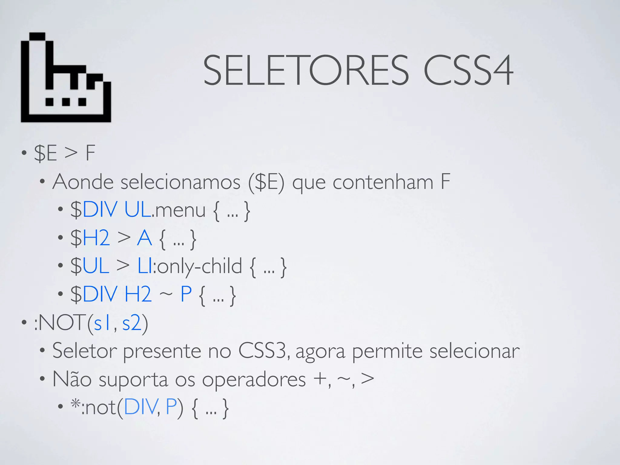 SELETORES CSS4
• $E  >F
   • Aonde selecionamos ($E) que contenham F
     • $DIV UL.menu { ... }
     • $H2 > A { ... }
     • $UL > LI:only-child { ... }
     • $DIV H2 ~ P { ... }
• :NOT(s1, s2)
   • Seletor presente no CSS3, agora permite selecionar
   • Não suporta os operadores +, ~, >
     • *:not(DIV, P) { ... }
 