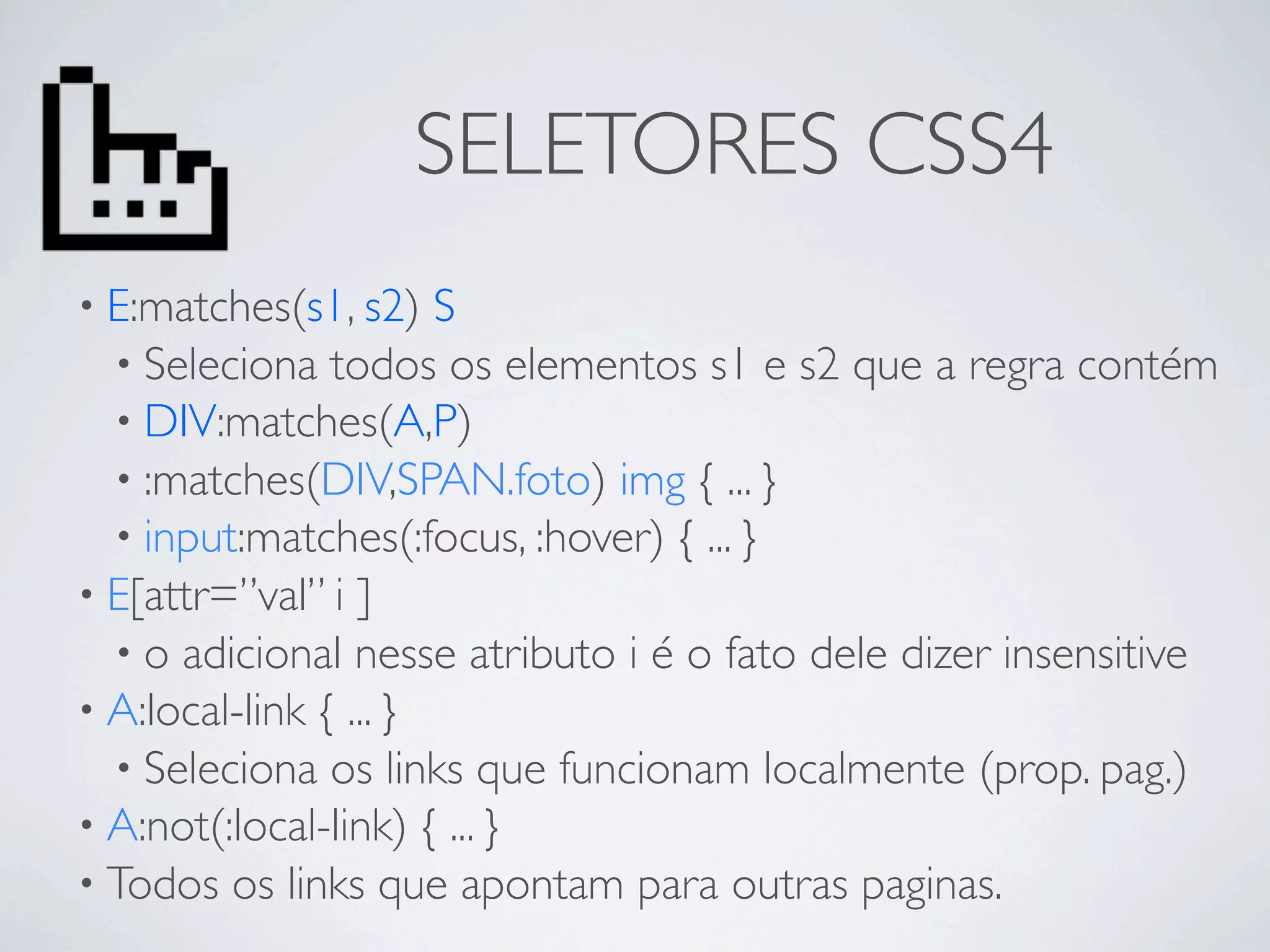 SELETORES CSS4
• E:matches(s1, s2)    S
  • Seleciona todos os elementos s1 e s2 que a regra contém
  • DIV:matches(A,P)
  • :matches(DIV,SPAN.foto) img { ... }
  • input:matches(:focus, :hover) { ... }
• E[attr=”val” i ]
  • o adicional nesse atributo i é o fato dele dizer insensitive
• A:local-link { ... }
  • Seleciona os links que funcionam localmente (prop. pag.)
• A:not(:local-link) { ... }
• Todos os links que apontam para outras paginas.
 