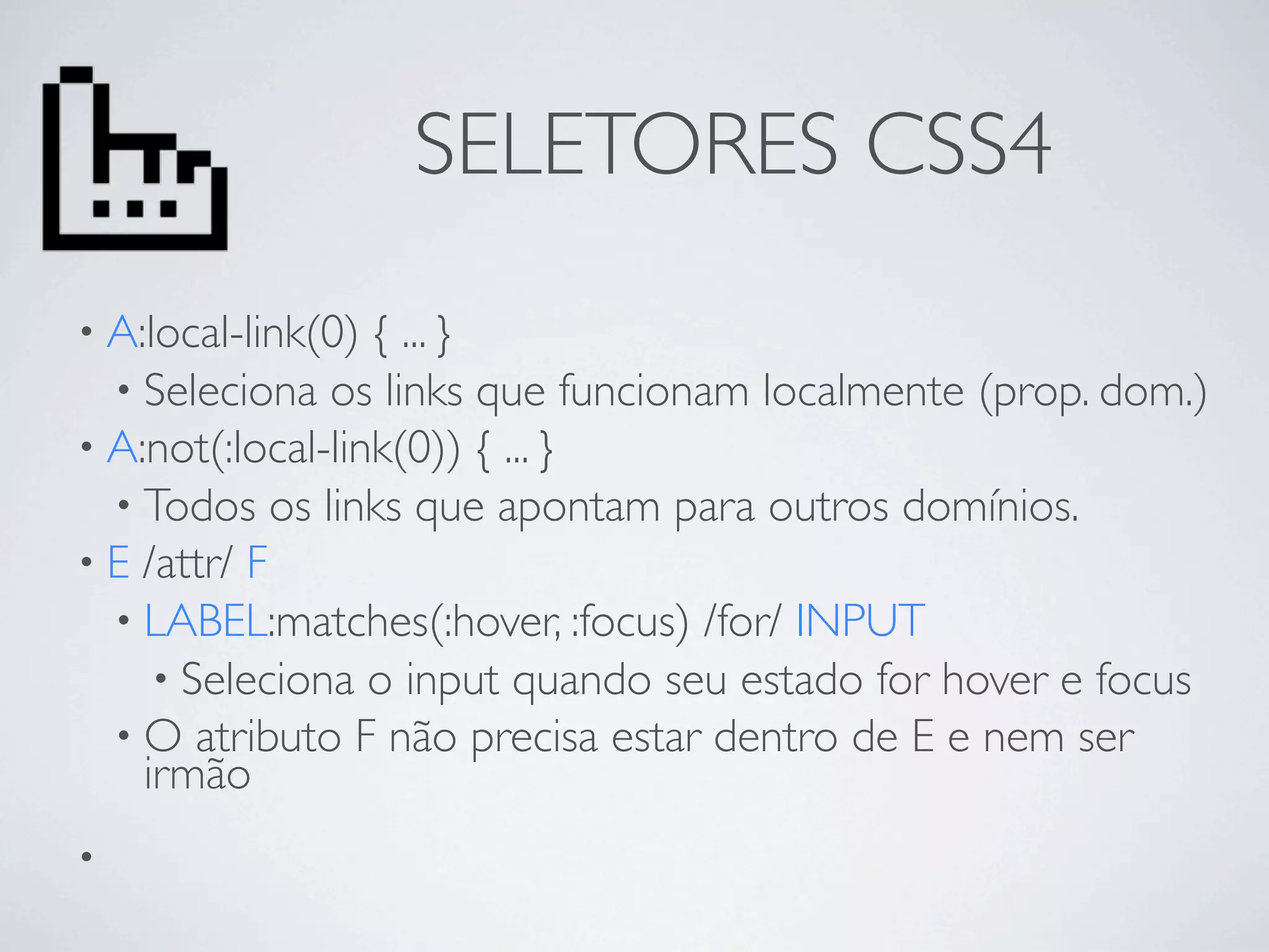 SELETORES CSS4
• A:local-link(0) { ... }
  • Seleciona os links que funcionam localmente (prop. dom.)
• A:not(:local-link(0)) { ... }
  • Todos os links que apontam para outros domínios.
• E /attr/ F
  • LABEL:matches(:hover, :focus) /for/ INPUT
     • Seleciona o input quando seu estado for hover e focus
  • O atributo F não precisa estar dentro de E e nem ser
    irmão
•
 