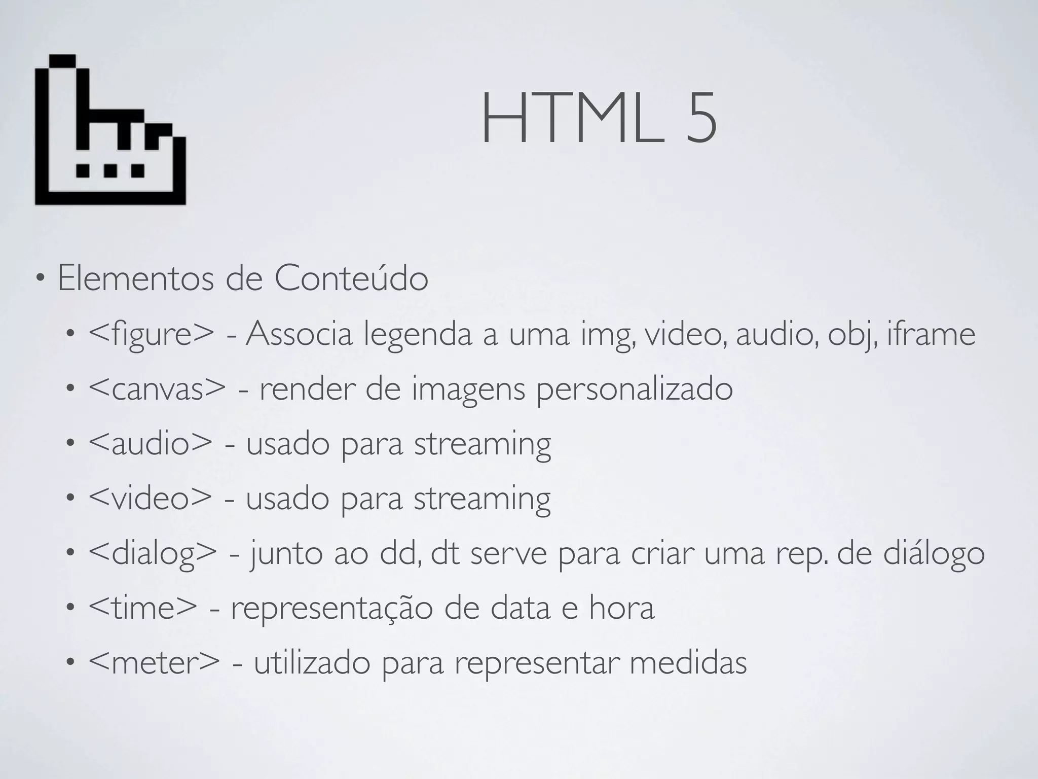 HTML 5
• Elementos   de Conteúdo
 • <ﬁgure> - Associa legenda a uma img, video, audio, obj, iframe
 • <canvas> - render de imagens personalizado
 • <audio> - usado para streaming
 • <video> - usado para streaming
 • <dialog> - junto ao dd, dt serve para criar uma rep. de diálogo
 • <time> - representação de data e hora
 • <meter> - utilizado para representar medidas
 