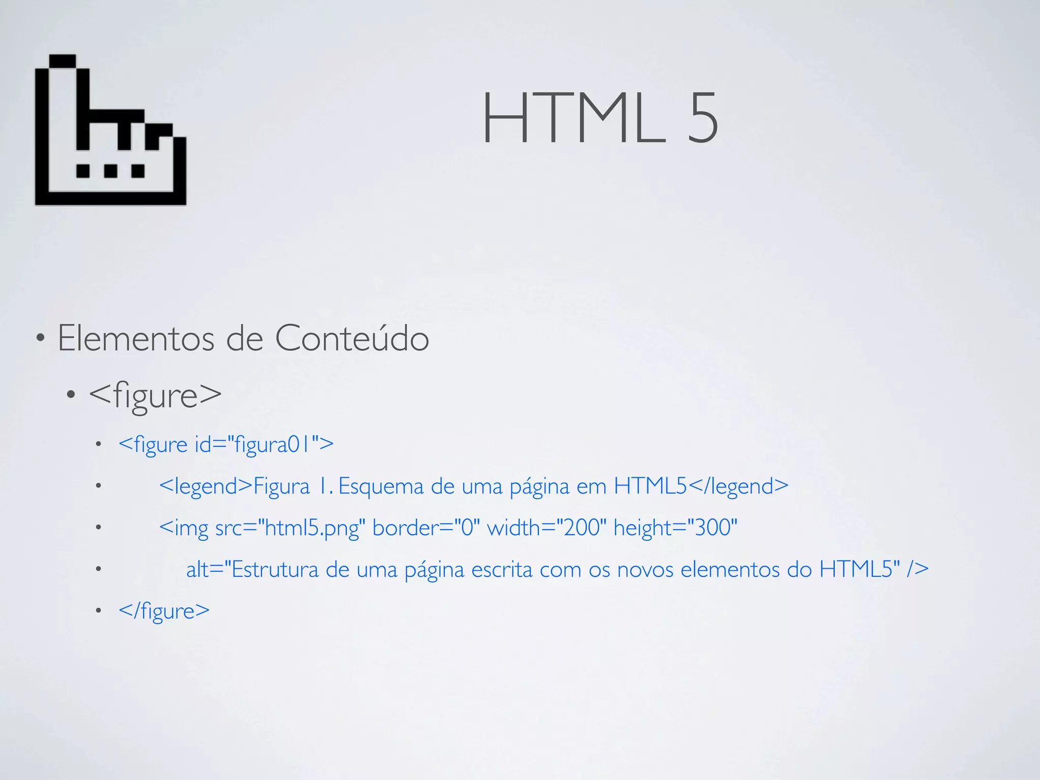 HTML 5

• Elementos        de Conteúdo
 • <ﬁgure>
   •   <ﬁgure id="ﬁgura01">
   •         <legend>Figura 1. Esquema de uma página em HTML5</legend>
   •         <img src="html5.png" border="0" width="200" height="300"
   •   	

     alt="Estrutura de uma página escrita com os novos elementos do HTML5" />
   •   </ﬁgure>
 