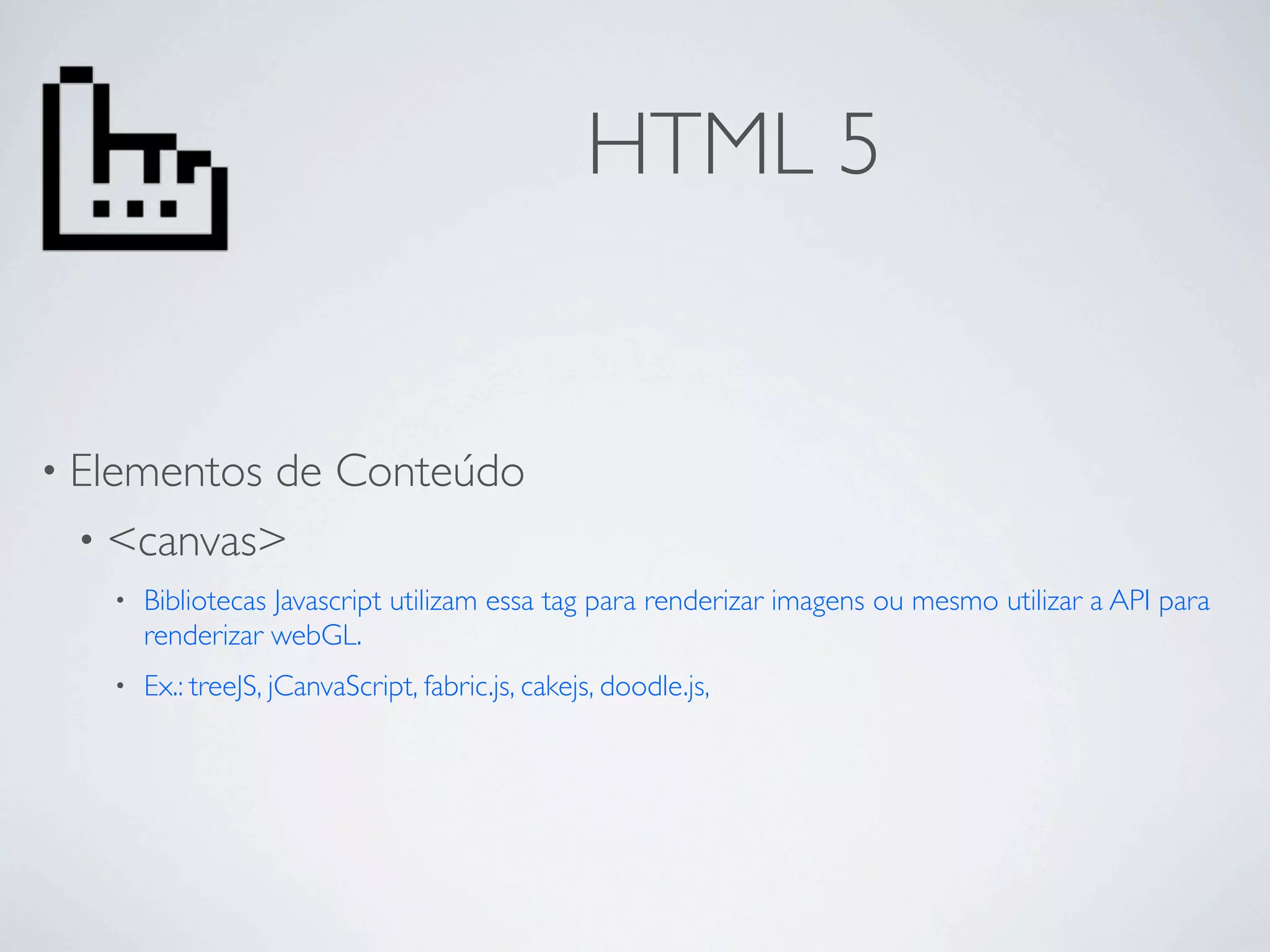 HTML 5


• Elementosde Conteúdo
 • <canvas>
   •   Bibliotecas Javascript utilizam essa tag para renderizar imagens ou mesmo utilizar a API para
       renderizar webGL.
   •   Ex.: treeJS, jCanvaScript, fabric.js, cakejs, doodle.js,
 