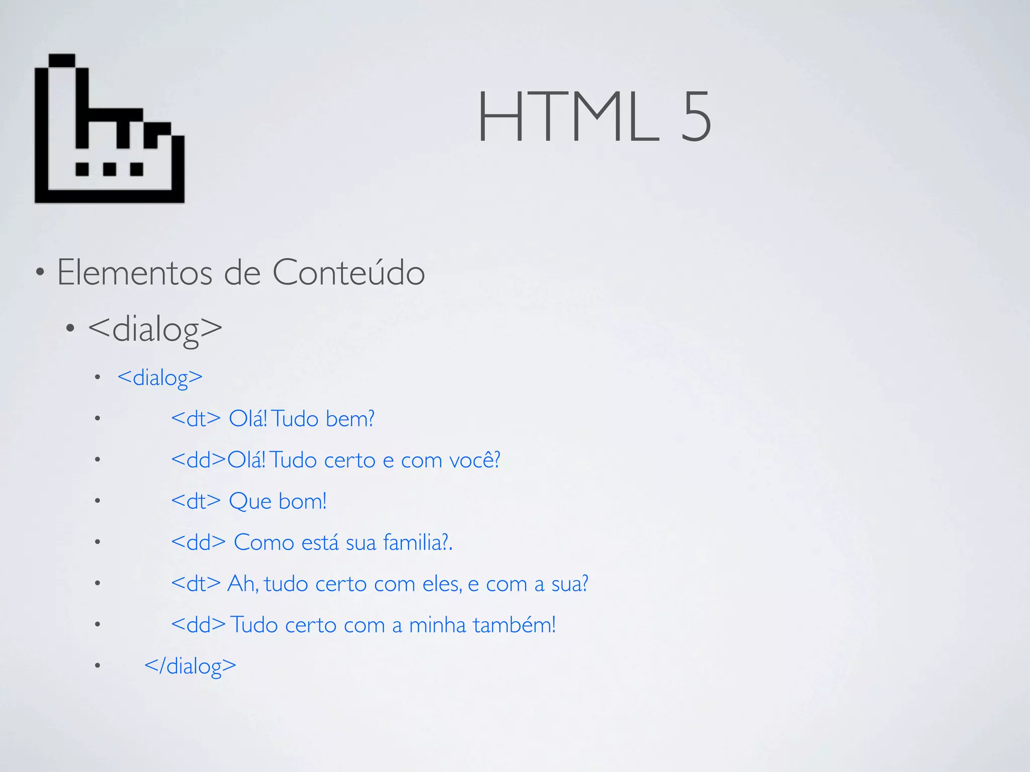 HTML 5
• Elementosde Conteúdo
 • <dialog>
   •   <dialog>
   •       <dt> Olá! Tudo bem?
   •       <dd>Olá! Tudo certo e com você?
   •       <dt> Que bom!
   •       <dd> Como está sua familia?.
   •       <dt> Ah, tudo certo com eles, e com a sua?
   •       <dd> Tudo certo com a minha também!
   •     </dialog>
 